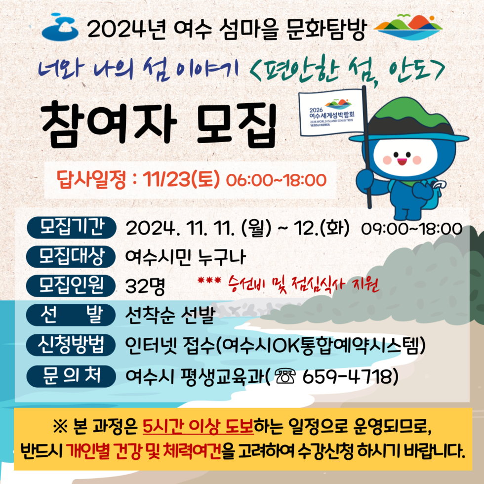 2024년 여수 섬마을 문화탐방 너와 나의 섬이야기 <편안한 섬, 안도> 참가자 모집 답사일정 : 11/23(토) 06:00~18:00 모집기간 2024. 11. 11.(월) ~ 12.(화) 09:00~18:00 모집대상 여수시민 누구나 모집인원 32명 *** 우선비 및 전신식사 지원 선발 선착순 선발 신청방법 인터넷 접수(여수시OK통합예약시스템) 문의처 여수시 평생교육과 (☎ 659-4718) ※ 본 과정은 5시간 이상 도보하는 일정으로 운영되며, 반드시 개인별 건강 및 체력여건을 고려하여 수강신청 하시기 바랍니다.