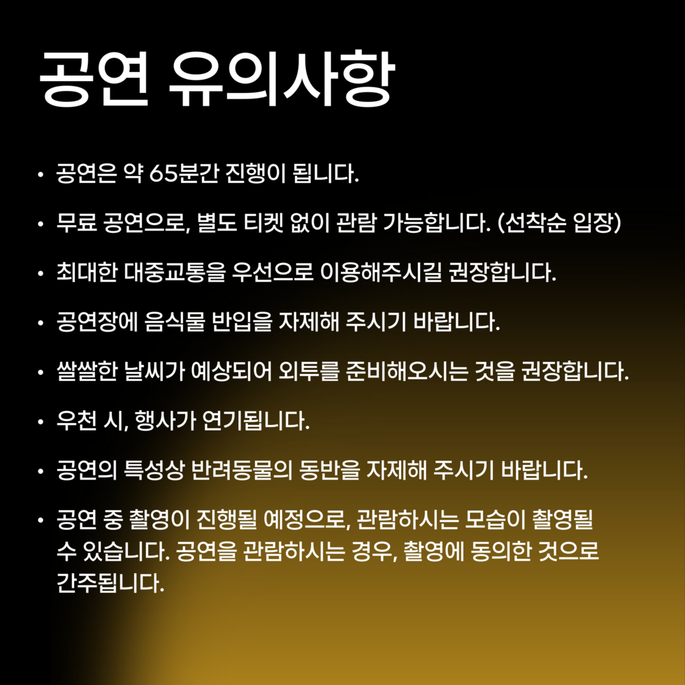 공연 유의사항 · 공연은 약 65분간 진행이 됩니다. · 무료 공연으로, 별도 티켓 없이 관람 가능합니다. (선착순 입장) · 최대한 대중교통을 우선으로 이용해주시길 권장합니다. · 공연장에 음식물 반입을 자제해 주시기 바랍니다. · 쌀쌀한 날씨가 예상되어 외투를 준비해오시는 것을 권장합니다. · 우천 시, 행사가 연기됩니다. · 공연의 특성상 반려동물의 동반을 자제해 주시기 바랍니다. · 공연 중 촬영이 진행될 예정으로, 관람하시는 모습이 촬영될 수 있습니다. 공연을 관람하시는 경우, 촬영에 동의한 것으로 간주됩니다.
