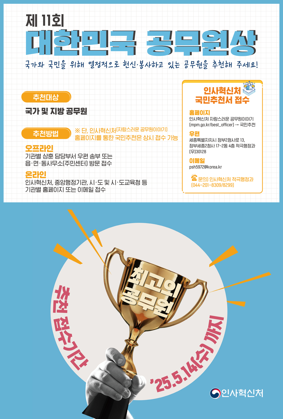 제 11회 대한민국 공무원상 국가와 국민을 위해 열정적으로 헌신·봉사하고 있는 공무원을 추천해 주세요! 추천대상 국가 및 지방 공무원 추천방법 오프라인 기관별 상훈 담당부서 우편 송부 또는 방문 접수 온라인 인사혁신처, 중앙행정기관, 시·도 및 시·도교육청 등 기관별 홈페이지 또는 이메일 접수 인사혁신처 국민추천서 접수 홈페이지 인사혁신처 자람스러운 공무원 이야기 mpm.go.kr/best_officer → 국민추천 우편 세종특별자치시 정부세종청사 13, 정부세종2로 17-26 4층 적격평정과 (우)30128 이메일 psh5972@korea.kr 문의 인사혁신처 적격행정과 (044-201-8309/8299) 최고의 공무원 추천 접수기간 '25.5.14(수)까지