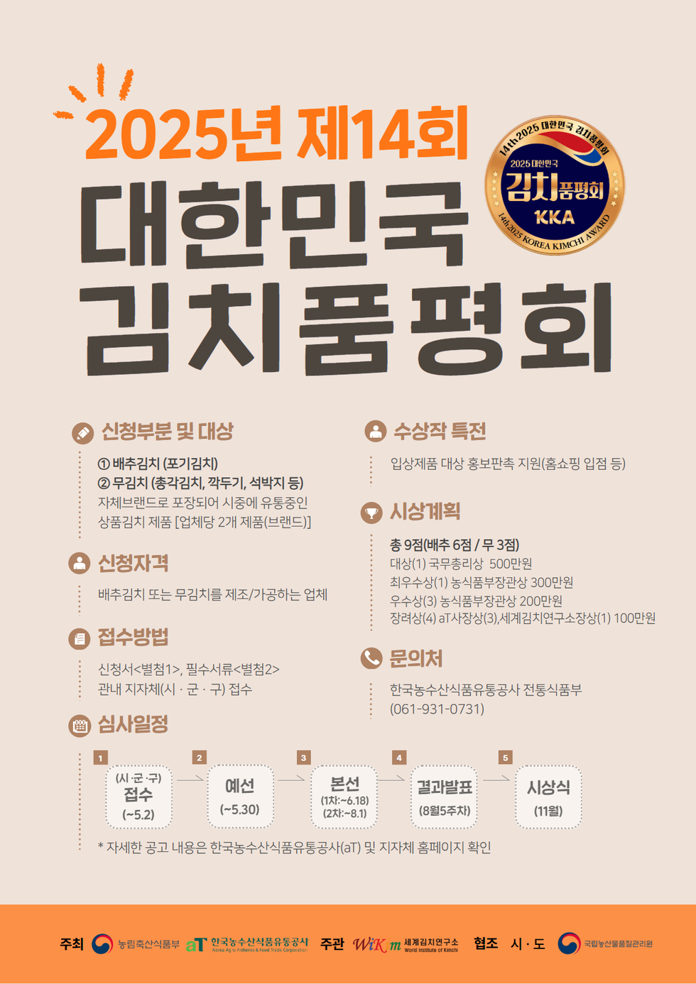 2025년 제14회 대한민국 김치품평회 신청부문 및 대상 ① 배추김치(포기김치) ② 무김치(총각김치, 깍두기, 석박지 등) 신청자격 배추김치 또는 무김치를 제조/가공하는 업체 접수방법 신청서(별첨1), 필수서류(별첨2) 관할 지자체(시·군·구) 접수 심사일정 1(시·군·구) 접수(~5.2) 2 예선(~5.30) 3 본선(1차:6.18)(2차:8.1) 4 결과발표(8월5주차) 5 시상식(11월) 수상작 특징 입상제품 대상 홍보판촉 지원(홈쇼핑 입점 등) 시상계획 총 9점(배추 6점/ 무 3점) 대상(1) 국무총리상 500만원 최우수상(1) 농림축산부장관상 300만원 우수상(3) 농식품부장관상 200만원 장려상(4) 기타상(상), 세계김치연구소장상 100만원 문의처 한국농수산식품유통공사 전통식품부(061-931-0731)