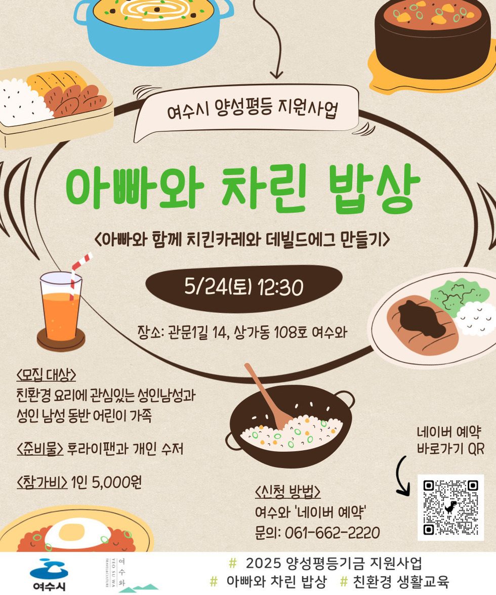 여수시 양성평등 지원사업 아빠와 차린 밥상 5/24(토) 12:30 장소: 관문길 14, 상가동 108호 여수와 <모집 대상> 친환경 요리에 관심있는 성인 남성과 성인 남성 동반 어린이 가족 <준비물> 후라이팬과 개인 수저 <참가비> 1인 5,000원 <신청 방법> 여수와 '네이버 예약' 문의: 061-662-2220 # 2025 양성평등기금 지원사업 # 아빠와 차린 밥상 # 친환경 생활교육