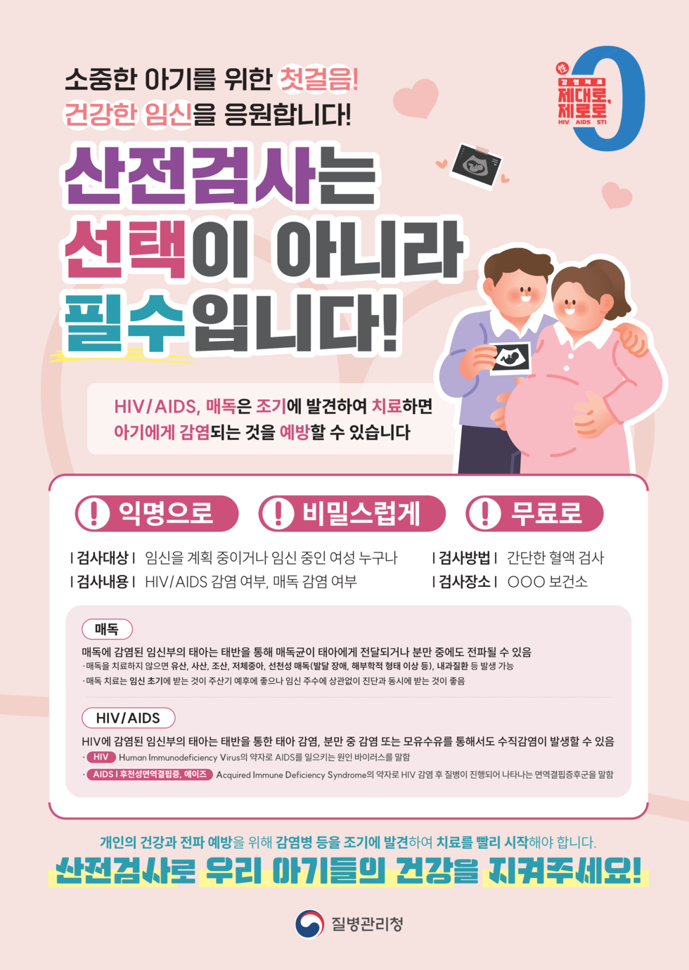 소중한 아기를 위한 첫걸음! 건강한 임신을 응원합니다! 산전검사는 선택이 아니라 필수입니다! HIV/AIDS, 매독은 조기에 발견하여 치료하면 아기에게 감염되는 것을 예방할 수 있습니다. 1 검사대상: 임신을 계획 중이거나 임신 중인 여성 누구나 1 검사내용: HIV/AIDS 감염 여부, 매독 감염 여부 1 검사방법: 간단한 혈액 검사 1 검사장소: OOO 보건소 매독 매독에 감염된 임신부의 태아는 태반을 통해 매독균이 태아에게 전달되거나 분만 중에도 전파될 수 있음. HIV/HIV HIV에 감염된 임신부의 태아는 태반을 통해 감염, 분만 중 감염 또는 모유수유를 통해서도 수직감염이 발생할 수 있음. 개인의 건강과 전파 예방을 위해 감염병 등을 조기에 발견하여 치료를 빨리 시작해야 합니다. 산전검사로 우리 아기들의 건강을 지켜주세요! 질병관리청
