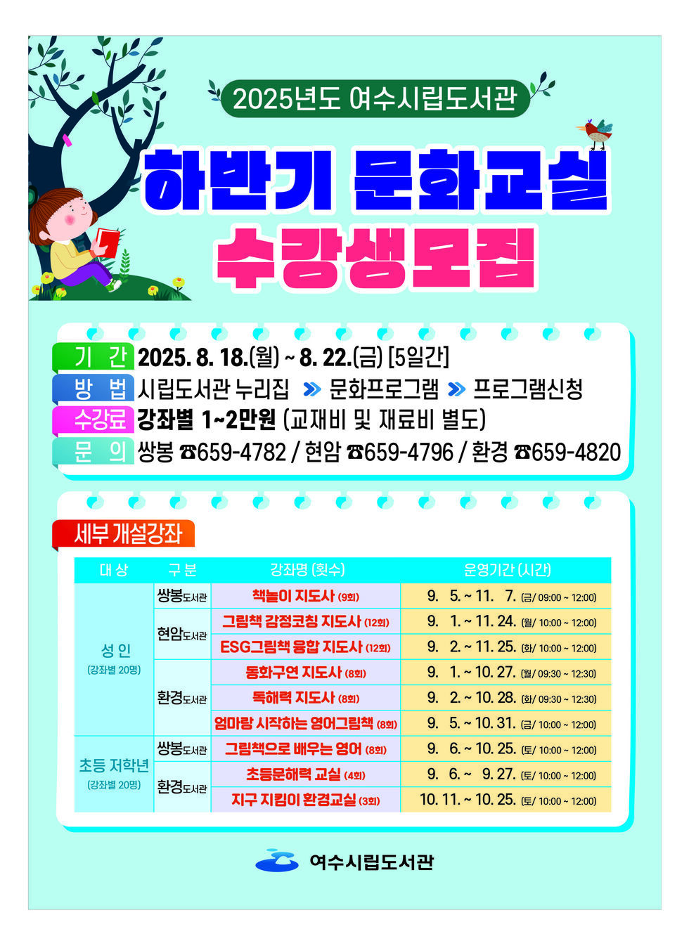 2025년도 여수시립도서관 하반기 문화교실 수강생모집 기간 2025. 8. 18.(월) ~ 8. 22.(금) [5일간] 방법 시립도서관 누리집 → 문화프로그램 → 프로그램신청 수강료 강좌별 1~2만원 (교재비 및 재료비 별도) 문의 쌍봉 ☎659-4782 / 현암 ☎659-4796 / 환경 ☎659-4820 세부 개설강좌 대상 구분 강좌명(횟수) 운영기간(시간) 쌍봉도서관 성인 (강좌별 20명) 책놀이 지도사 (9회) 9. 5. ~ 11. 7. (월/09:00 ~ 12:00) 현암도서관 그림책 감정코칭 지도사 (12회) 9. 1. ~ 11. 24. (화/10:00 ~ 12:00) ESG그림책 융합 지도사 (12회) 9. 1. ~ 11. 25. (화/10:00 ~ 12:00) 동화구연 지도사 (8회) 9. 1. ~ 10. 27. (금/10:00 ~ 12:00) 독해력 지도사 (8회) 9. 1. ~ 10. 28. (수/10:00 ~ 12:00) 엄마랑 시작하는 영어그림책 (8회) 9. 5. ~ 10. 31. (토/10:00 ~ 12:00) 쌍봉도서관 초등 저학년 (강좌별 20명) 그림책으로 배우는 영어 (8회) 9. 6. ~ 9. 27. (수/10:00 ~ 12:00) 환경도서관 초등문해교실 (4회) 10. 11. ~ 10. 25. (토/10:00 ~ 12:00) 지구 지킴이 환경교실 (3회)