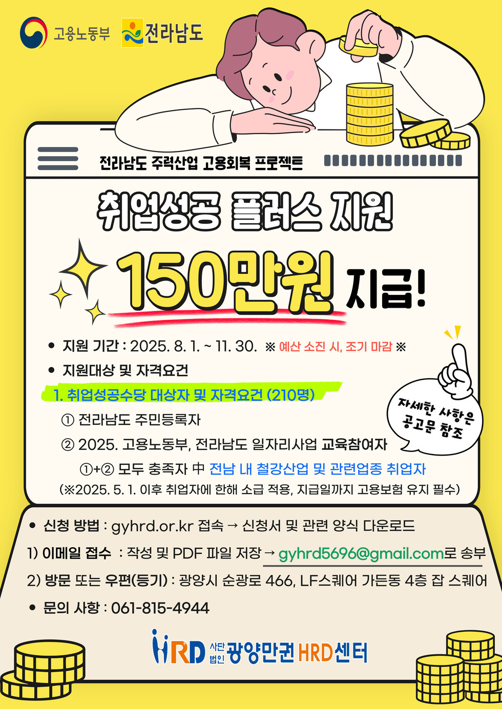 고용노동부 전라남도 전라남도 주력산업 고용회복 프로젝트 취업성공 플러스 지원 150만원 지급! 지원 기간 : 2025. 8. 1. ~ 11. 30. ※ 예산 소진 시, 조기 마감 지원대상 및 자격요건 1. 취업성공수당 대상자 및 자격요건 (210명) ① 전라남도 주민등록자 ② 2025. 고용노동부, 전라남도 일자리사업 교육참여자 1)+2) 모두 충족자 중 전남 내 철강산업 및 관련업종 취업자 (※2025. 5. 1. 이후 취업자에 한해 소득 적용, 지급일까지 고용보험 유지 필수) 신청 방법 : gyhrd.or.kr 접속 → 신청서 및 관련 양식 다운로드 1) 이메일 접수 : 작성 및 PDF 파일 저장 → gyhrd5696@gmail.com으로 송부 2) 방문 또는 우편(등기) : 광주시 순창로 466, LF스퀘어 가든동 4층 잡 스퀘어 문의 사항 : 061-815-4944 HRD 사단법인 광양만권 HRD 센터