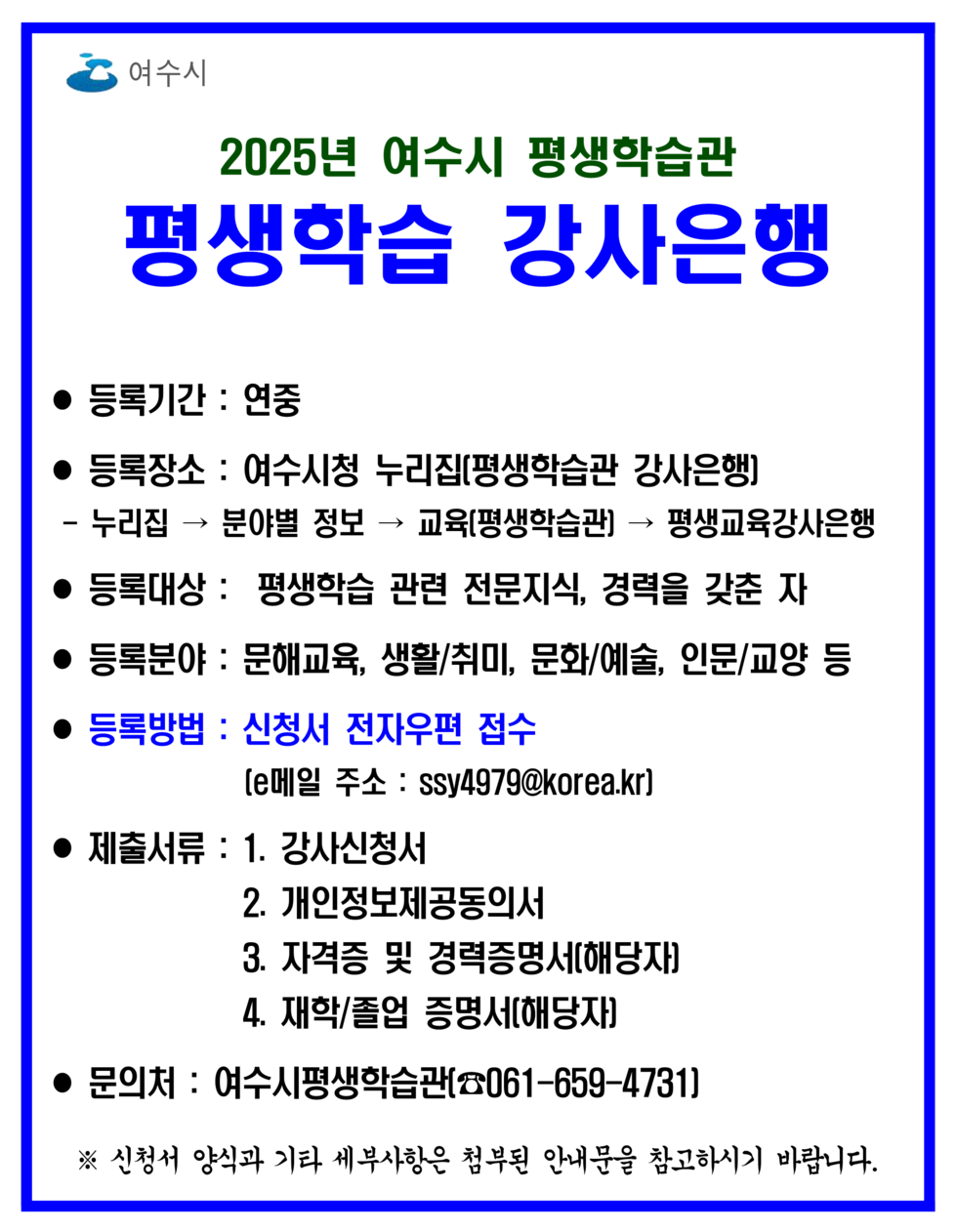 2025년 여수시 평생학습관 평생학습 강사은행 ● 등록기간 : 연중 ● 등록장소 : 여수시청 누리집(평생학습관 강사은행) - 누리집 → 분야별 정보 → 교육(평생학습관) → 평생교육강사은행 ● 등록대상 : 평생학습 관련 전문지식, 경력을 갖춘 자 ● 등록분야 : 문해교육, 생활/취미, 문화/예술, 인문/교양 등 ● 등록방법 : 신청서 전자우편 접수 [이메일 주소 : ssy4979@korea.kr] ● 제출서류 : 1. 강사신청서 2. 개인정보제공동의서 3. 자격증 및 경력증명서(해당자) 4. 재학/졸업 증명서(해당자) ● 문의처 : 여수시평생학습관(☎061-659-4731) ※ 신청서 양식과 기타 세부사항은 홈페이지를 참고하시기 바랍니다.
