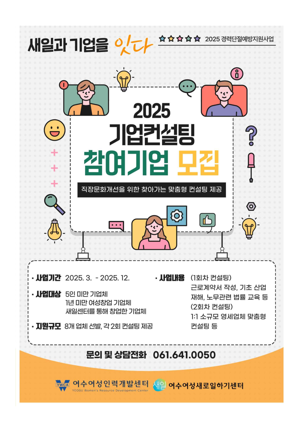 새일과 기업을 잇다, 2025 경력단절예방지원사업.
'2025 기업컨설팅 참여기업 모집' 직장문화개선을 위한 찾아가는 맞춤형 컨설팅 제공 
사업기간: 2025년 3월 ~ 2025년 12월 
사업대상: 5인 미만 기업체, 1년 미만 여성창업 기업체, 새일센터를 통해 창업한 기업체 
지원규모: 8개 업체 선발, 각 2회 컨설팅 제공
사업내용: (1회차 컨설팅)근로계약서 작성,기초 산업재해,노무관련 법률 교육 등, (2회차 컨설팅)1:1 소규모 영세업체 맞춤형 컨설팅 등 
문의 및 상담전화: 061-641-0050
YMCA 여수여성인력개발센터, 여수여성새로일하기센터