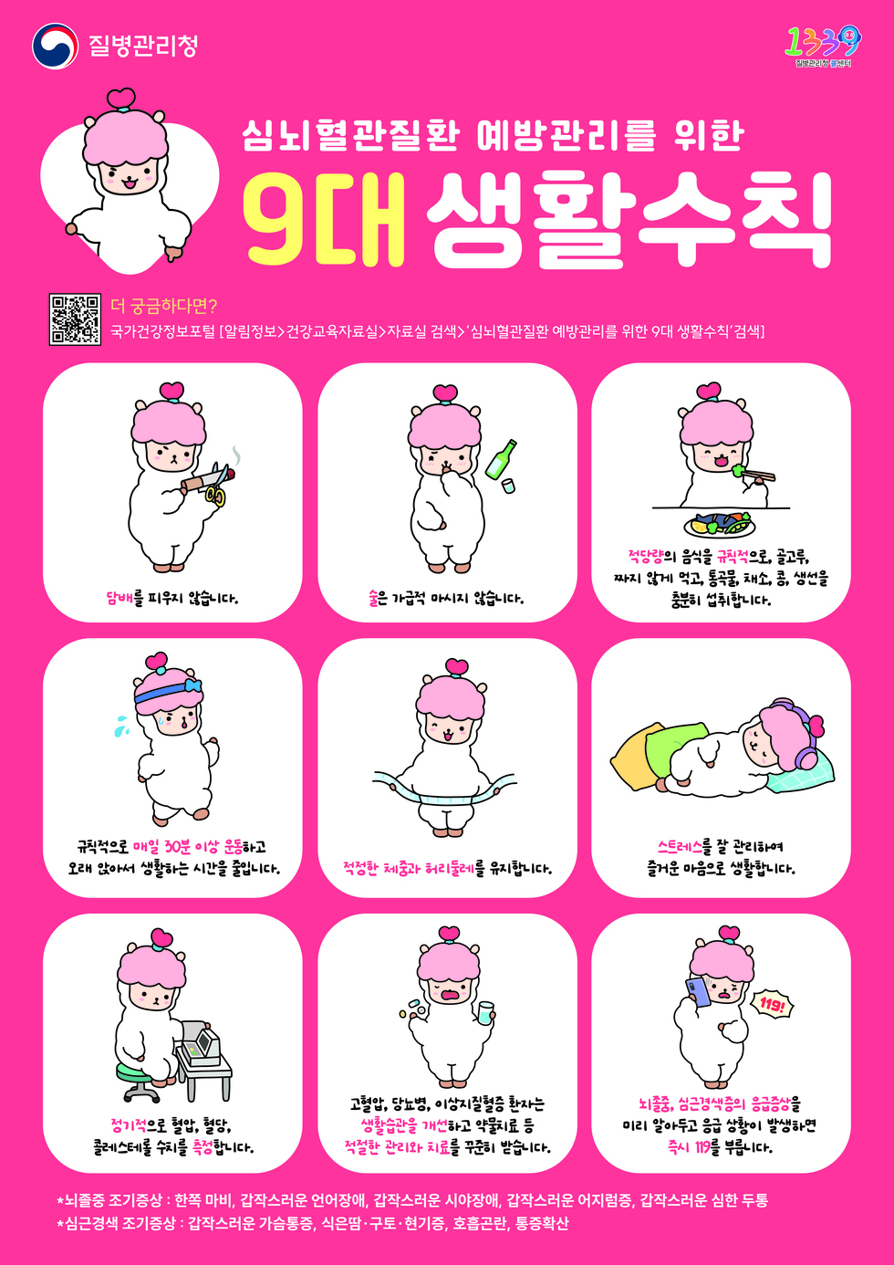 질병관리청, 1339 질병관리청 콜센터
심뇌혈관질환 예방관리를 위한 9대 생활수칙 
QR코드 연결 주소 https://health.kdca.go.kr/healthinfo/index.jsp
더 궁금하다면? 국가건강정보포털 [알림정보> 건강교육자료실> 자료실 검색>'심뇌혈관질환 예방관리를 위한 9대 생활수칙' 검색]
1. '담배'를 피우지 않습니다. 2. '술'은 가급적 마시지 않습니다. 3. '적당량'의 음식을 '규칙적'으로, 골고루, 짜지 않게 먹고, 통곡물, 채소, 콩, 생선을 충분히 섭취합니다. 
4. 규칙적으로 '매일 30분 이상 운동'하고 오래 앉아서 생활하는 시간을 줄입니다. 5. '적정한 체중과 허리둘레'를 유지합니다. 6. '스트레스'를 잘 관리하여 즐거운 마음으로 생활합니다. 
7. '정기적'으로 혈압, 혈당, 콜레스테롤 수치를 '측정'합니다. 8. 고혈압, 당뇨병, 이상지질혈증 환자는 '생활습관을 개선'하고 약물치료 등 '적절한 관리와 치료'를 꾸준히 받습니다. 
9. '뇌졸중, 심근경색증의 응급증상'을 미리 알아두고 응급 상황이 발생하면 '즉시 119'를 부릅니다. 
*뇌졸중 조기증상: 한쪽 마비, 갑작스러운 언어장애, 갑작스러운 어지럼증, 갑작스러운 심한 두통 
*심근경색 조기증상: 갑작스러운 가슴통증, 식은땀·구토·현기증, 호흡곤란, 통증확산