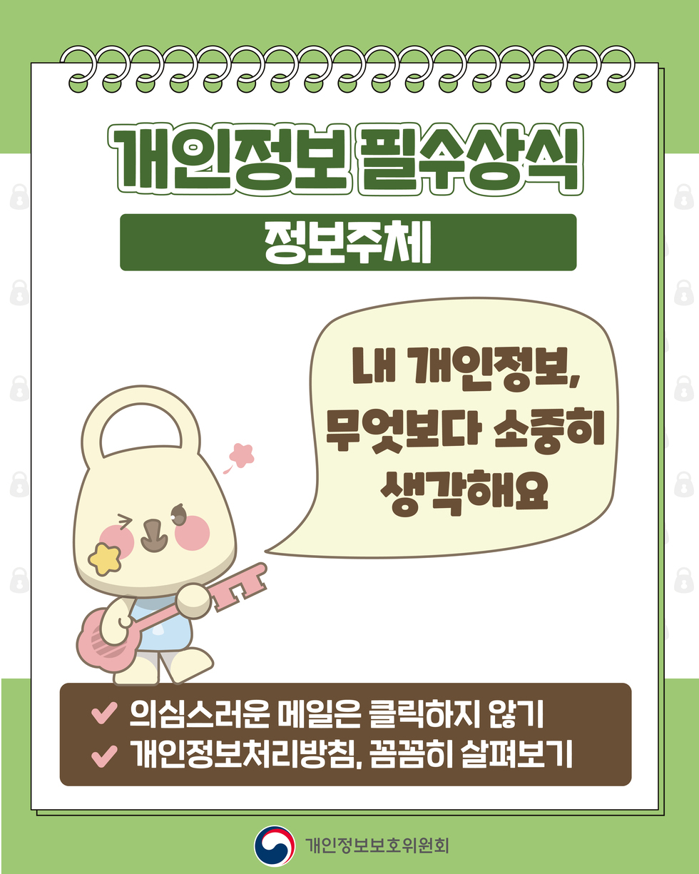 개인정보 필수상식 '정보주체' 내 개인정보, 무엇보다 소중히 생각해요 ● 의심스러운 메일은 클릭하지 않기 ● 개인정보처리방침, 꼼꼼히 살펴보기 개인정보보호위원회