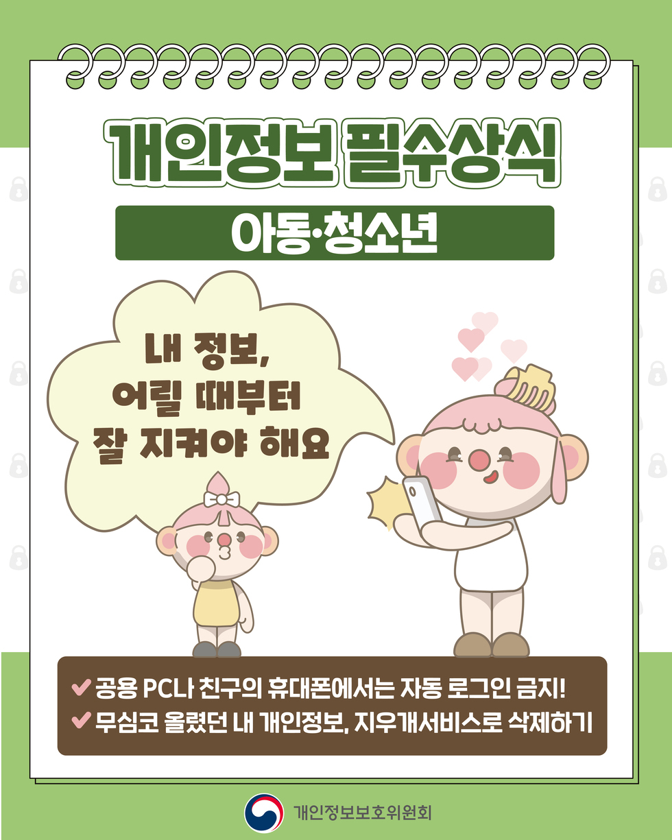 개인정보 필수상식 '아동·청소년' 내 정보, 어릴 때부터 잘 지켜야 해요 ● 공용 PC나 친구의 휴대폰에서는 자동 로그인 금지! ● 무심코 올렸던 내 개인정보, 지우개서비스로 삭제하기 개인정보보호위원회