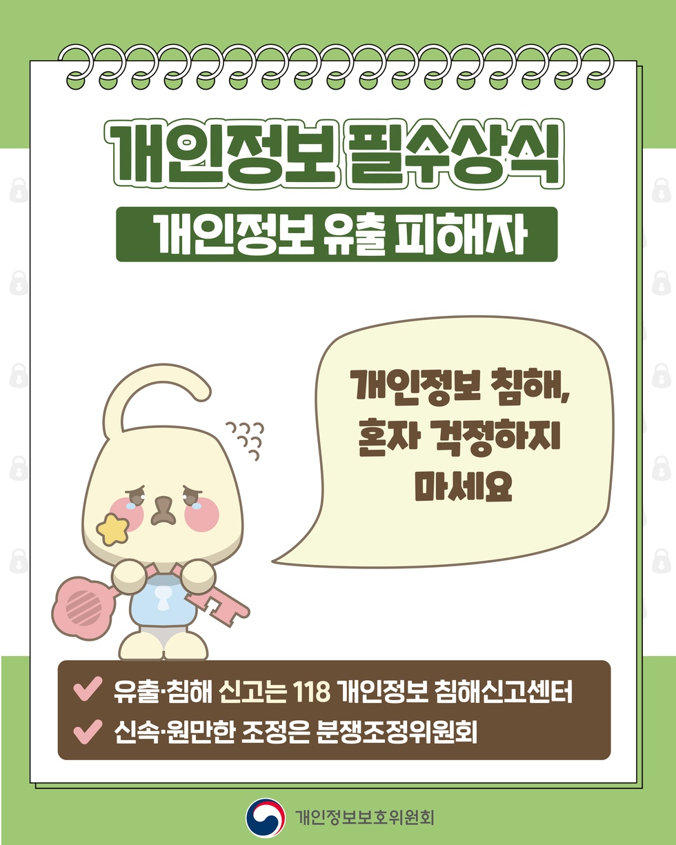 개인정보 필수상식 '개인정보 유출 피해자' 개인정보 침해, 혼자 걱정하지 마세요 ● 유출·침해 신고는 118 개인정보 침해신고센터 ● 신속·원만한 조정은 분쟁조정위원회 개인정보보호위원회