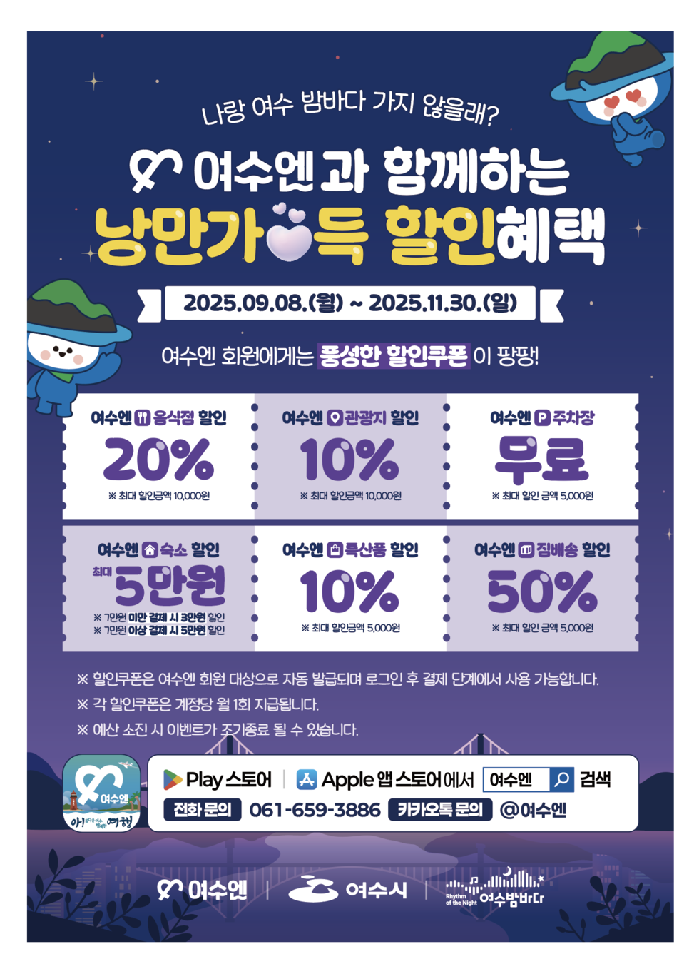 나랑 여수 밤바다 가지 않을래?
여수엔과 함께하는 낭만가득 할인혜택
2025년 09월 08일(월) ~ 2025년 11월 30일(일)
여수엔 회원에게는 '풍성한 할인쿠폰'이 팡팡!
여수엔 음식점 할인 20% ※ 최대 할인금액 10,000원 / 여수엔 관광지 할인 10% ※ 최대 할인금액 10,000원 /
여수엔 주차장 무료 ※ 최대 할인금액 5,000원 / 여수엔 숙소 할인 최대 5만원 ※ 7만원 미만 결제 시 3만원 할인 ※ 7만원 이상 결제 시 5만원 할인 /
여수엔 특산품 할인 10% ※ 최대 할인금액 5,000원 / 여수엔 짐배송 할인 50% ※ 최대 할인금액 5,000원 /
※ 할인쿠폰은 여수엔 회원 대상으로 자동 발급되며 로그인 후 결제 단계에서 사용 가능합니다.
※ 각 할인쿠폰은 계정당 월 1회 지급됩니다.
※ 예산 소진 시 이벤트가 조기 종료될 수 있습니다.
아!름다운 여수 행복한 여행 여수엔, 구글 Play 스토어, Apple 앱 스토어에서 '여수엔' 검색
전화 문의: 061-659-3886 / 카카오톡 문의: @여수엔
여수엔, 여수시, 여수밤바다