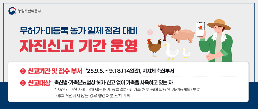 농림축산식품부
무허가·미등록 농가 일제 점검 대비 자진신고 기간 운영
신고기간 및 접수 부서: 25년 9월 5일 ~ 9월 18일(14일간), 지자체 축산부서
신고대상: 축산법·가축분뇨법상 허가·신고 없이 가축을 사용하고 있는 자
* 자진 신고한 자에 대해서는 허가·등록 절차 및 가축 처분에 필요한 기간(6개월) 부여, 이후 개선되지 않을 경우 행정처분 조치 계획
