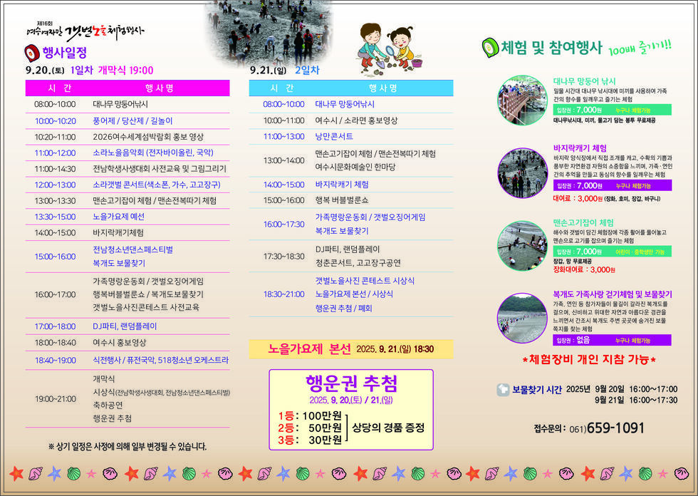 제16회 여수여자만갯벌노을체험행사
행사일정 
● 9월 20일(목) 1일차 개막식 19:00 
일정 설명 시간, 행사명 순서로 나열 되어 있습니다. 
08:00-10:00: 대나무 망둥이 낚시 
10:00-10:20: 풍요제 / 당산제 / 길놀이 
10:20-11:00: 2026여수세계섬박람회 홍보 영상 
11:00-12:00: 소라노을음악회(전자바이올린, 국악) 
11:00-14:30: 전남학생사생대회 사전교육 및 그림그리기 
12:00-13:00: 소라갯벌콘서트(색소폰, 가수, 고고장구) 
13:00-13:30: 맨손고기잡이 체험 / 맨손전복따기 체험 
13:00-15:00: 노을가요제 예선 
14:00-15:00: 바지락캐기 체험 
15:00-16:00: 전남청소년댄스페스티벌 / 복개도 보물찾기 
16:00-17:00: 가족명랑운동회 / 갯벌오징어게임 / 행복버블벌룬쇼/ 복개도보물찾기 / 갯벌노을사진콘테스트 사전교육
17:00-18:00: DJ파티, 랜덤플레이 
18:00-18:40: 여수시 홍보영상 
18:40-19:00: 식전행사 / 퓨전국악, 518청소년 오케스트라 
19:00-21:00: 개막식 / 시상식(전남학생, 전남청소년단체페스티벌) / 축하공연 / 행운권 추첨 

● 9월 21일(일) 2일차 
일정 설명 시간, 행사명 순서로 나열 되어 있습니다. 
08:00-10:00: 대나무 망둥이 낚시 
10:00-11:00: 여수시 / 소라면 홍보영상 
11:00-13:00: 낭만콘서트 
13:00-14:00: 맨손고기잡이 체험 / 맨손전복따기 체험 / 여수시문화예술인 한마당
14:00-15:00: 바지락캐기 체험 
15:00-16:00: 행복 버블벌룬쇼
16:00-17:30: 가족명랑운동회 / 갯벌오징어게임 / 복개도 보물찾기
17:30-18:30: DJ파티, 랜덤플레이, 청춘콘서트, 고고장구공연 
18:30-21:00: 갯벌노을사진 콘테스트 시상식 / 노을가요제 본선 / 시상식 / 행운권 추첨 / 폐회 
'노을가요제 본선 2025년 9월 21일(일) 18:30' 
행운권 추첨 2025년 9월 20일(토) / 21일(일) 1등: 100만원 상당의 경품 증정, 2등: 50만원 상당의 경품 증정, 3등: 30만원 상당의 경품 증정

● 체험 및 참여행사 100배 즐기개 !!
1. 대나무 망둥어 낚시: 밀물 시간대 대나무 낚시대에 미끼를 사용하여 가족간의 향수를 일깨우고 즐기는 체험, 입장권 : 7,000원 누구나 체험가능 대나무낚시대, 미끼, 물고기 담는 봉투 무료제공
2. 바지락캐기 체험: 바지락 양식장에서 직접 조개를 캐고, 수확의 기쁨과 풍부한 자연환경 자원의 소중함을 느끼며, 가족 · 연인 간의 추억을 만들고 동심의 향수를 일깨우는 체험 입장권 : 7,000원 누구나 체험가능 대여료 : 3,000원 (장화, 호미, 장갑, 바구니)
3. 맨손고기잡이 체험: 해수와 갯벌이 담긴 체험장에 각종 활어를 풀어놓고 맨손으로 고기를 잡으며 즐기는 체험 입장권 : 7,000원 어린이 · 중학생만 가능 청춘콘서트, 고고장구공연 장갑, 망 무료제공 장화대여료 : 3,000원
4. 복개도 가족사랑 걷기체험 및 보물찾기: 가족, 연인 등 참가자들이 물길이 갈라진 복개도를 걸으며, 신비하고 위대한 자연과 아름다운 경관을 느끼면서 간조시 복개도 주변 곳곳에 숨겨진 보물 쪽지를 찾는 체험 입장권 : 없음 누구나 체험가능
* 체험장비 개인 지참 가능 
* 보물찾기 시간 2025년 9월 20일 16:00~17:00, 9월 21일 16:00~17:30. 접수문의: 061)659-1091