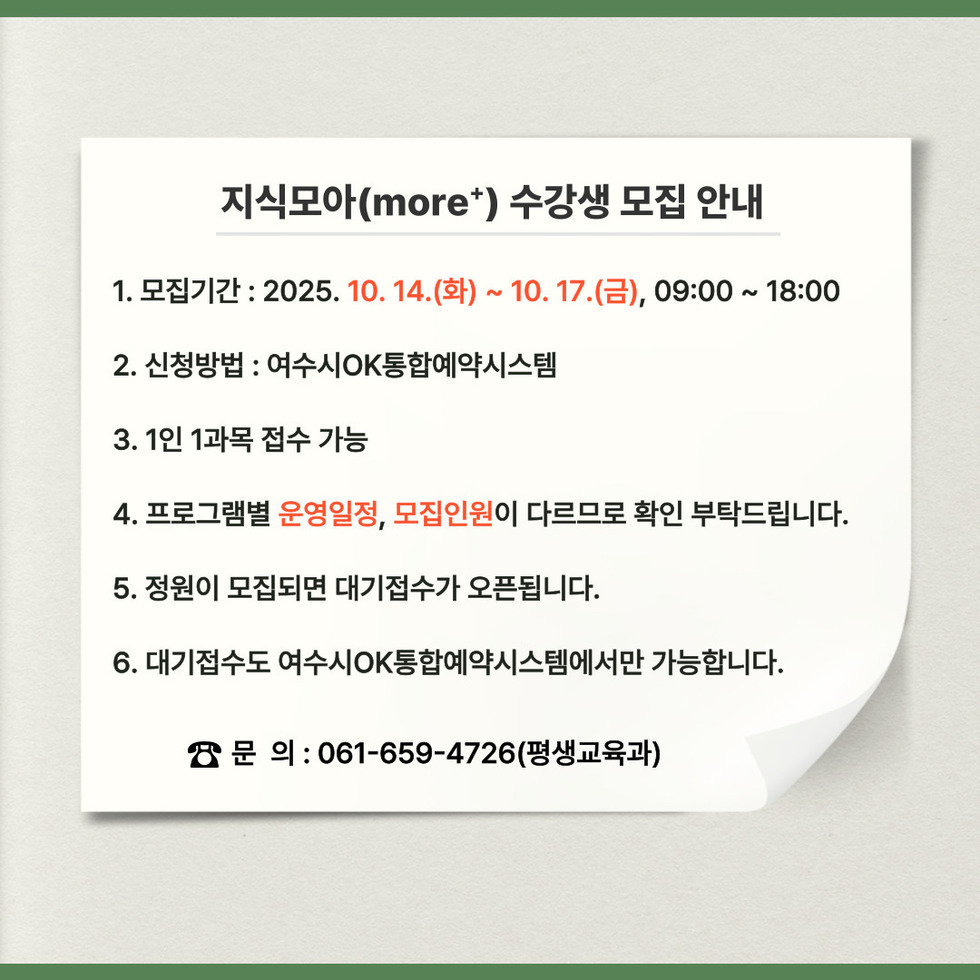지식모아(more+) 수강생 모집 안내:
1.모집기간: 2025년 10월 14일(화) ~ 10월 17일(금), 09:00 ~ 18:00
2.신청방법: 여수시 OK통합예약시스템
3.1인 1과목 접수 가능
4.프로그램별 '운영일정', '모집인원'이 다르므로 확인 부탁드립니다.
5.정원이 모집되면 대기접수가 오픈됩니다.
6. 대기접수도 여수시 OK통합예약시스템에서만 가능
문의전화: 061-659-4726 (평생교육과)