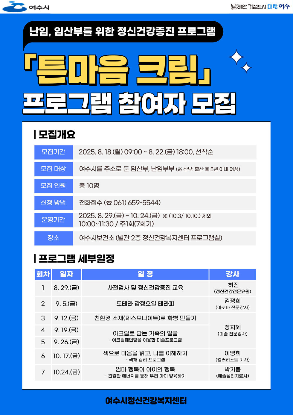 난임, 임산부를 위한 정신건강증진 프로그램 '튼마음 크림' 프로그램 참가자 모집 | 모집개요 | 모집기간 2025. 8. 18.(월) 09:00 ~ 8. 22.(금) 18:00, 선착순 | 모집 대상 여수시를 주소로 둔 임산부, 난임부부 (※ 산부: 출산 후 5년 이내 여성) | 모집 인원 총 10명 | 신청 방법 전화신청 (☎ 061 659-5544) | 운영기간 2025. 8. 29.(금) ~ 10. 24.(금) ※ (10.3/10.10) 제외 10:00~11:30 / 주1회(7회기) | 장소 여수시보건소 (별관 2층 정신건강복지센터 프로그램실) | 프로그램 세부일정 | 회차 일자 일 정 강사 | 1 8. 29.(금) 사전검사 및 정신건강증진 교육 허진 (정신건강전문요원) | 2 9. 5.(금) 도리탈 감정요리 테라피 김정희 (아로마 전문가) | 3 9. 12.(금) 친환경 소재(제스모나이트)로 화병 만들기 장지혜 (미술 전문가) | 4 9. 19.(금) 아크릴화를 담는 가족의 얼굴 - 아크릴페인팅을 이용한 미술프로그램 | 5 9. 26.(금) 색으로 마음을 읽고, 나를 이해하기 이명희 (컬러리스 기자) | 6 10. 17.(금) 엄마 행복이 아이의 행복 - 건강한 에너지를 통해 우리 이웃이랑하기 박기범 (예술심리치료사) | 여수시정신건강복지센터