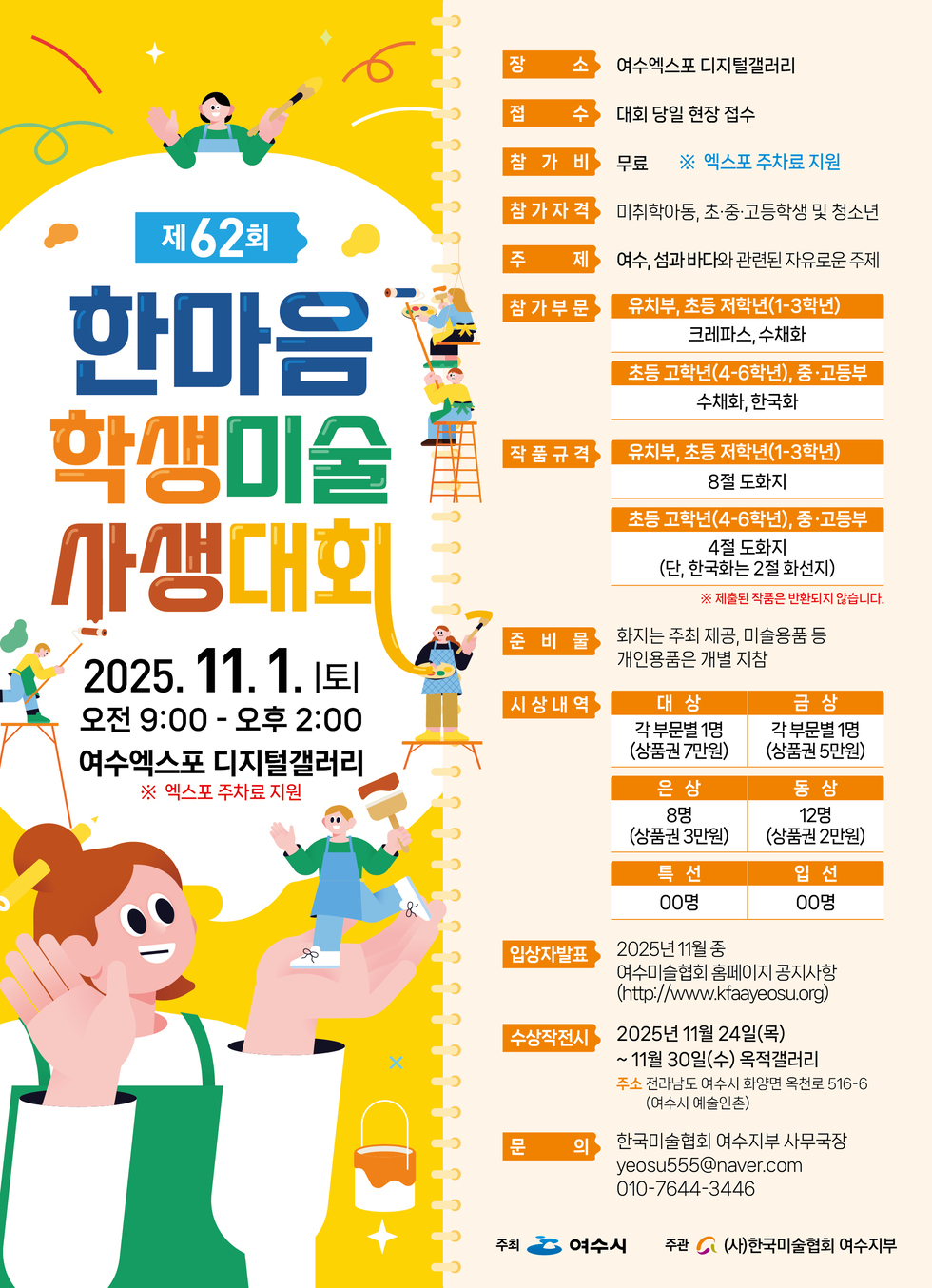 제62회 한마음 학생미술 사생대회
2025년 11월 1일 토요일 오전 9:00 - 오후 2:00
여수엑스포 디지털갤러리
※ 엑스포 주차료 지원
장소: 여수엑스포 디지털갤러리
접수: 대회 당일 현장 접수
참가비: 무료 ※ 엑스포 주차료 지원
참가자격: 미취학아동, 초·중·고학생 및 청소년
주제: 여수, 섬과 바다 관련된 자유로운 주제
참가부문: 유치부, 초등 저학년(1-3학년) 크레파스, 수채화, 초등 고학년(4-6학년), 중·고등부 수채화, 한국화
작품규격: 유치부, 초등 저학년(1-3학년) 8절 도화지, 초등 고학년(4-6학년), 중·고등부 4절 도화지 (단, 한국화는 2절 화선지) ※ 제출된 작품은 반환되지 않습니다.
준비물: 화지는 주최 제공, 미술용품 등 개인용품 개별 지참
시상내역: 대상 각 부문별 1명 (상품권 7만원), 금상 각 부문별 1명 (상품권 5만원), 은상 8명 (상품권 3만원), 동상 12명 (상품권 2만원), 특선 00명, 입선 00명,
입상자발표: 2025년 11월 중, 여수미술협회 홈페이지 공지사항 (http://www.kfaeyosu.org)
수상작 전시 2025년 11월 24일(목) ~ 11월 30일(수) 옥적갤러리, 주소 전라남도 여수시 화양면 옥천로 516-6 (여수시 예술인촌)
문의: 한국미술협회 여수지부 사무국장, 이메일 yeosu555@naver.com, 010-7644-3446
주최: 여수시, 주관: (사)한국미술협회 여수지부