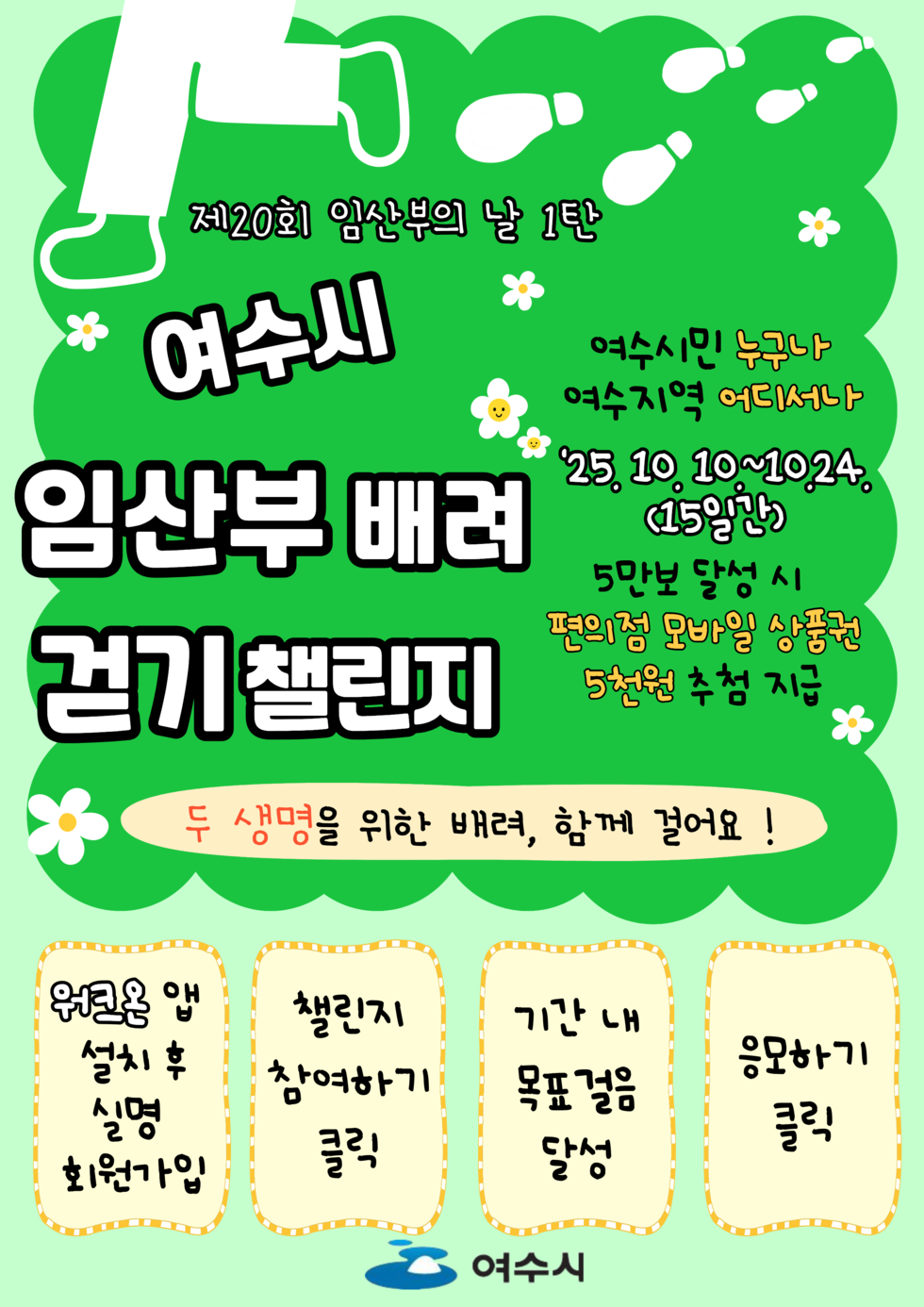 제20회 임산부의 날 1탄
여수시 임산부 배려 걷기 챌린지
대상: 여수시민 누구나, 여수지역 어디서나
일자: '25년 10월 10일 ~ 10월 24일 (15일간)
내용: 5만보 달성 시 편의점 모바일 상품권 5천원 추첨 지급
두 생명을 위한 배려, 함께 걸어요 !
참여방법:
1. 워크온 앱 설치 후 설명 회원가입
2. 챌린지 참여하기 클릭
3. 기간 내 목표걸음 달성
4. 응모하기 클릭
여수시