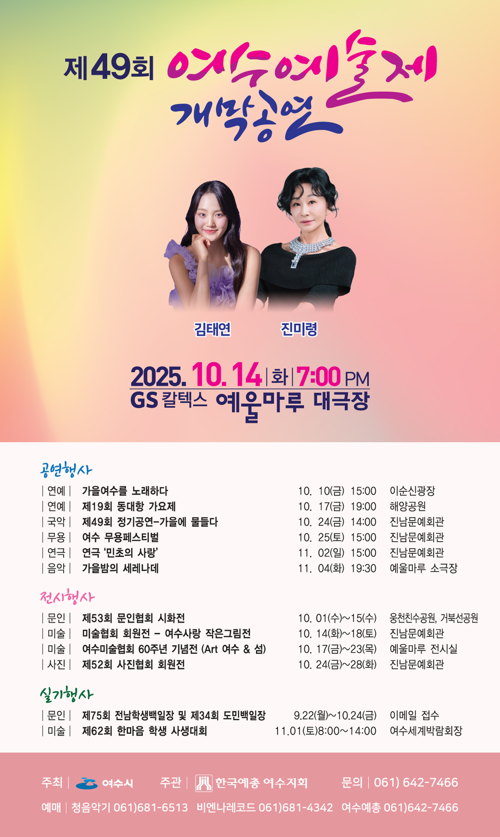 제49회 여수예술제 개막공연
김태연,진미령
일시: 2025년 10월 14일 화요일 7:00 PM 
장소: GS 칼텍스 예울마루 대극장 
[공연행사] 
-연예 | 가을여수를 노래하다/일시 10월 10일(금) 15:00/장소 이순신광장 
-연예 | 제19회 동대항 가요제/일시 10월 17일(금) 19:00/장소 해양공원 
-국악 | 제49회 정기공연-가을에 물들다/일시 10월 24일(금) 14:00/장소 진남문예회관 
-무용 | 여수 무용페스티벌/일시 10월 25일(토) 15:00/장소 진남문예회관 
-연극 | 연극 '민초의 사랑'/일시 11월 02일(일) 15:00/장소 진남문예회관 
-음악 | 가을밤의 세레나데/일시 11월 04일(화) 19:30/장소 예울마루 소극장 
[전시행사]
문인 | 제53회 문인협회 시화전/일시 10월 01일(수)~15일(수)/장소 웅천친수공원, 거북선공원 
미술 | 미술협회 회원전 - 여수사랑 작은그림전/일시 10월 14일(화)~18일(토)/장소 진남문예회관 
미술 | 여수미술협회 60주년 기념전 (Art 여수 & 섬)/일시 10월 17일(금)~23일(목)/장소 예울마루 전시실 
사진| 제52회 사진협회 회원전/일시 10월 24일(금)~28일(화)/장소 진남문예회관 
[실기행사]
문인 | 제75회 전남학생백일장 및 제34회 도민백일장/일시 9월 22일(월)~10월 24일(금)/이메일 접수 
미술 | 제62회 한마음 학생 사생대회/일시 11월 01일(토)8:00~14:00/장소 여수세계박람회장 
주최 | 여수시 
주관 | 한국예총 여수지회 
문의 | 061) 642-7466 
예매 | 청음악기 061)681-6513, 비엔나레코드 061)681-4342, 여수예총 061)642-7466