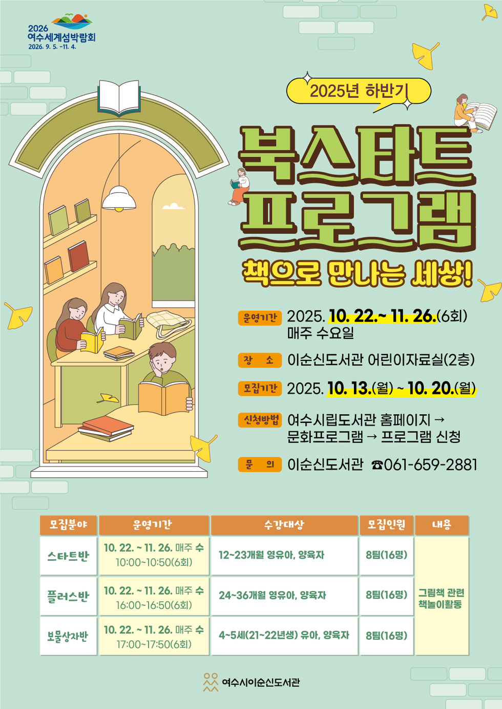 2026 여수세계섬박람회 2026년 9월 5일 부터 11월 4일 까지.
2025년 하반기 
북스타트 프로그램
책으로 만나는 세상! 
운영기간: 2025년 10월 22일~ 11월 26일(6회) 매주 수요일 
장소: 이순신도서관 어린이자료실(2층) 
모집기간: 2025년 10월 13일(월) ~ 10월 20일(월) 
신청방법: 여수시립도서관 홈페이지 → 문화프로그램 → 프로그램 신청 
문의: 이순신도서관 061-659-2881 
표 설명 모집분야, 운영기간, 수강대상, 모집인원, 내용 순으로 나열됩니다.
스타트반, 운영기간은 10월 22일 ~ 11월 26일 매주 수 10:00~10:50(6회), 수강대상자는 12~23개월 영유아, 양육자, 모집인원은 8팀(16명), 내용은 그림책 관련 책놀이 활동.
플러스반, 운영기간은 10월 22일 ~ 11월 26일 매주 수 16:00~16:50(6회), 수강대상자는 24~36개월 영유아, 양육자, 모집인원은 8팀(16명), 내용은 그림책 관련 책놀이 활동.
보물상자반, 운영기간은 10월 22일 ~ 11월 26일 매주 수 17:00~17:50(6회), 수강대상자는 4~5세(21~22년생) 유아, 양육자, 모집인원은 8팀(16명), 내용은 그림책 관련 책놀이 활동.
여수시이순신도서관