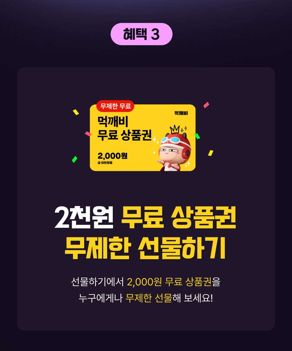 혜택 3. 2천원 무료 상품권 무제한 선물하기
선물하기에서 '2,000원 무료 상품권'을 누구에게나 '무제한 선물'해 보세요!
상품권 이미지 내용 '무제한 무료 먹깨비 무료 상품권 2,000원 금 이천원정 먹깨비'