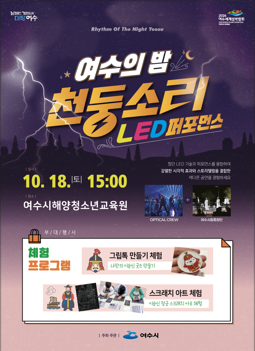 여수의 밤 천둥소리 LED퍼포먼스
남해안 거점도시 미항 여수
2026 여수세계섬박람회
Rhythm Of The Night Yeosu
첨단 LED 기술과 퍼포먼스를 융합하여 강렬한 시각적 효과와 스토리텔링을 결합한 색다른 공연을 경험하세요.
OPTICAL CREW + 여수시립중창단
일시: 10월 18일 토요일 15:00
장소: 여수시해양청소년교육원
부대행사: 체험 프로그램
1. 그림톡 만들기 체험(나만의 이순신 것 만들기)
2. 스크래치 아트 체험(이순신 장군 스크래치 아트 체험)
주최/주관: 여수시