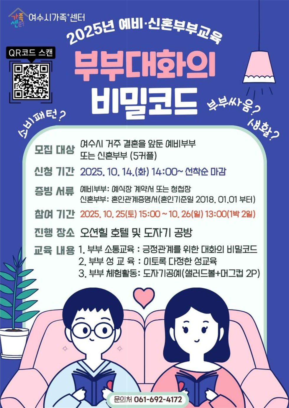 2025년 예비·신혼부부교육
부부대화의 비밀코드
여수시가족+센터
QR코드 연결 주소 https://yeosu.familynet.or.kr/center/lay1/program/S295T322C451/recruitReceipt/view.do?seq=230613
소비패턴?, 부부싸움? 생활?
모집대상: 여수시 거주 결혼을 앞둔 예비부부 또는 신혼부부 (5커플)
신청기간: 2025년 10월 14일(화) 14:00~ 선착순 마감
증빙서류: 예비부부는 예식장 계약서 또는 청첩장, 신혼부부는 혼인관계증명서(혼인기준일 2018년 1월 1일 부터)
참여기간: 2025년 10월 25일(토) 15:00 ~ 10월 26일(일) 13:00(1박 2일)
진행장소: 오션힐 호텔 및 도자기 공방
교육내용: 
1. 부부 소통교육: 긍정관계를 위한 대화의 비밀코드
2. 부부 성교육: 이토록 다정한 성교육
3. 부부 체험활동: 도자기공예(샐러드볼+머그컵 2P)
문의처: 061-692-4172