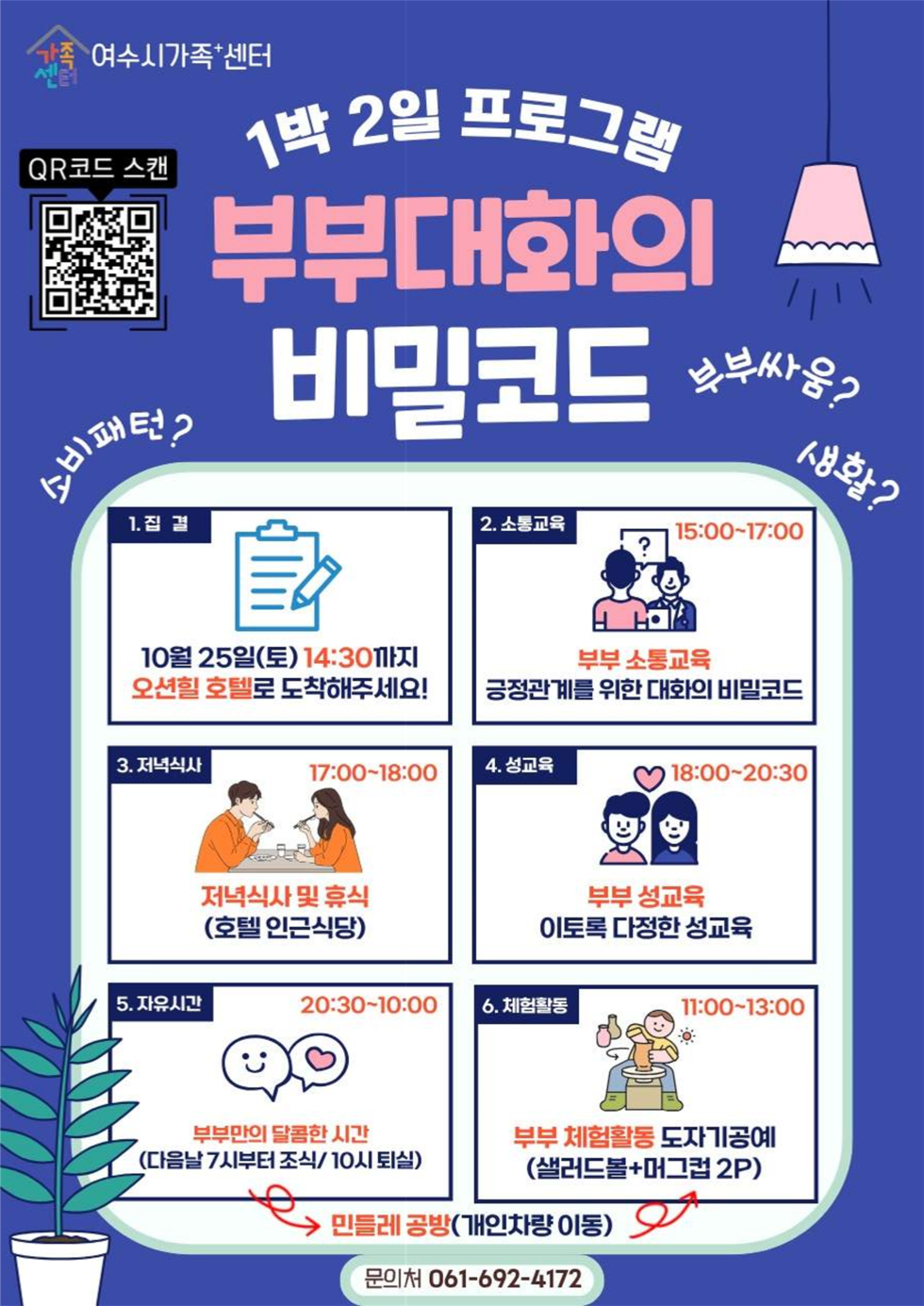 1박 2일 프로그램 부부대화의 비밀코드
여수시가족+센터
QR코드 연결 주소 https://yeosu.familynet.or.kr/center/lay1/program/S295T322C451/recruitReceipt/view.do?seq=230613
소비패턴?, 부부싸움? 생활?

1. 집결: 10월 25일(토) 14:30까지 오션힐 호텔로 도착해 주세요! 
2. 소통교육: 15:00-17:00 부부 소통교육 긍정관계를 위한 대화의 비밀코드 
3. 저녁식사: 17:00-18:00 저녁식사 및 휴식(호텔 인근식당) 
4. 성교육: 18:00-20:30 부부 성교육  이토록 다정한 성교육
5. 자유시간: 20:30-10:00 부부만의 달콤한 시간(다음날 7시부터 조식/ 10시 퇴실) 
6. 체험활동: 11:00-13:00 부부 체험활동 도자기공예(샐러드볼+머그컵 2P) 
민들레 공방(개인차량 이동)
문의처 061-692-4172