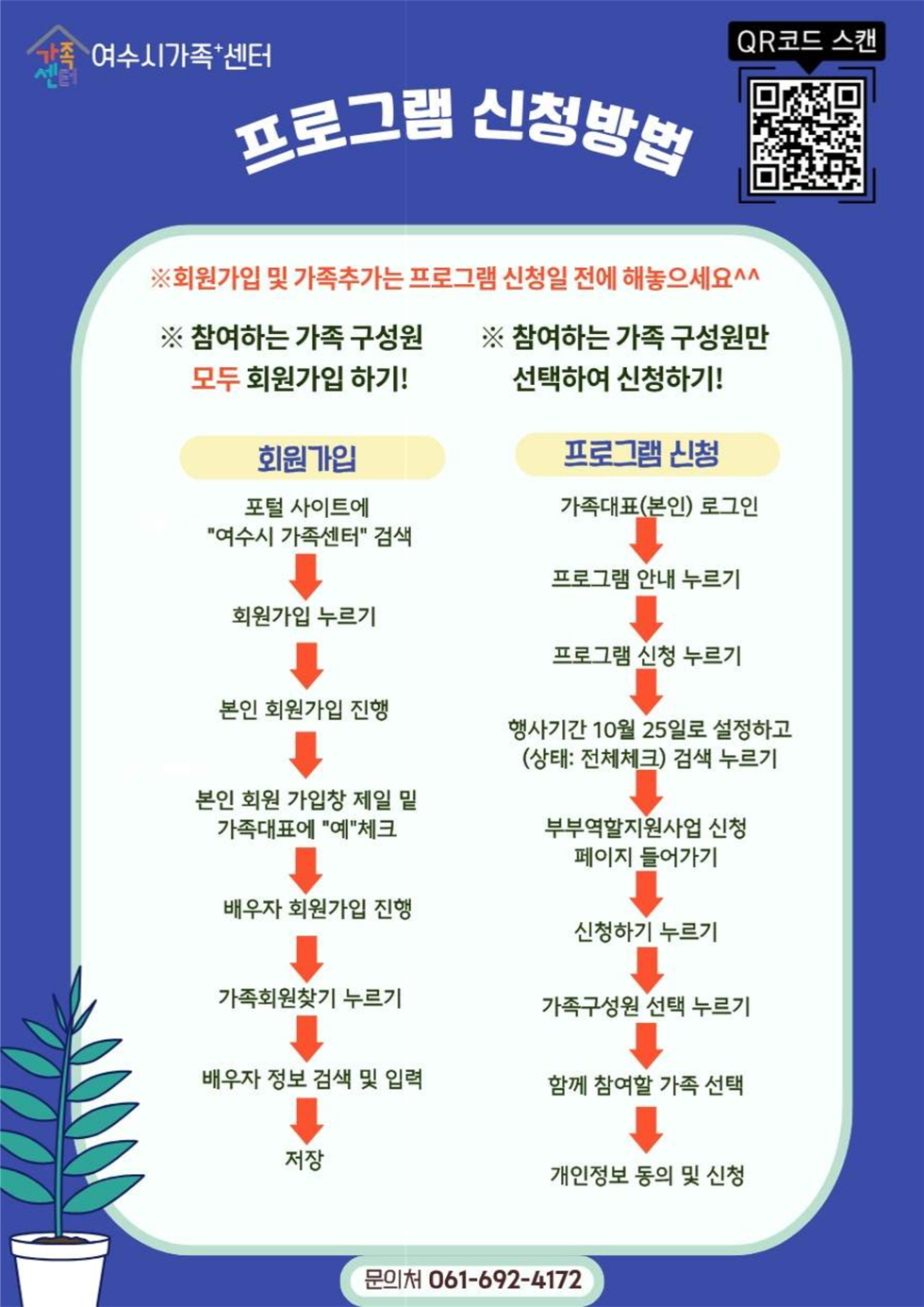 프로그램 신청방법
여수시가족+센터
QR코드 연결 주소 https://yeosu.familynet.or.kr/center/lay1/program/S295T322C451/recruitReceipt/view.do?seq=230613
※회원가입 및 가족추가는 프로그램 신청일 전에 해놓으세요^^
※참여하는 가족 구성원 모두 회원가입 하기!
회원가입
1. 포털 사이트에 '여수시 가족센터' 검색
2. 회원가입 누르기
3. 본인 회원가입 진행
4. 본인 회원 가입창 제일 밑 가족대표에 '예' 체크
5. 배우자 회원가입 진행
6. 가족회원찾기 누르기
7. 배우자 정보 검색 및 입력
8. 저장
※참여하는 가족 구성원만 선택하여 신청하기!
프로그램 신청
1. 가족대표(본인) 로그인
2. 프로그램 안내 누르기
3. 프로그램 신청 누르기
4. 행사기간 10월 25일로 설정하고 (상태: 전체체크) 검색 누르기
5. 부부역할지원사업 신청 페이지 들어가기
6. 신청하기 누르기
7. 가족구성원 선택 누르기
8. 함께 참여할 가족 선택
9. 개인정보 동의 및 신청
문의처 061-692-4172