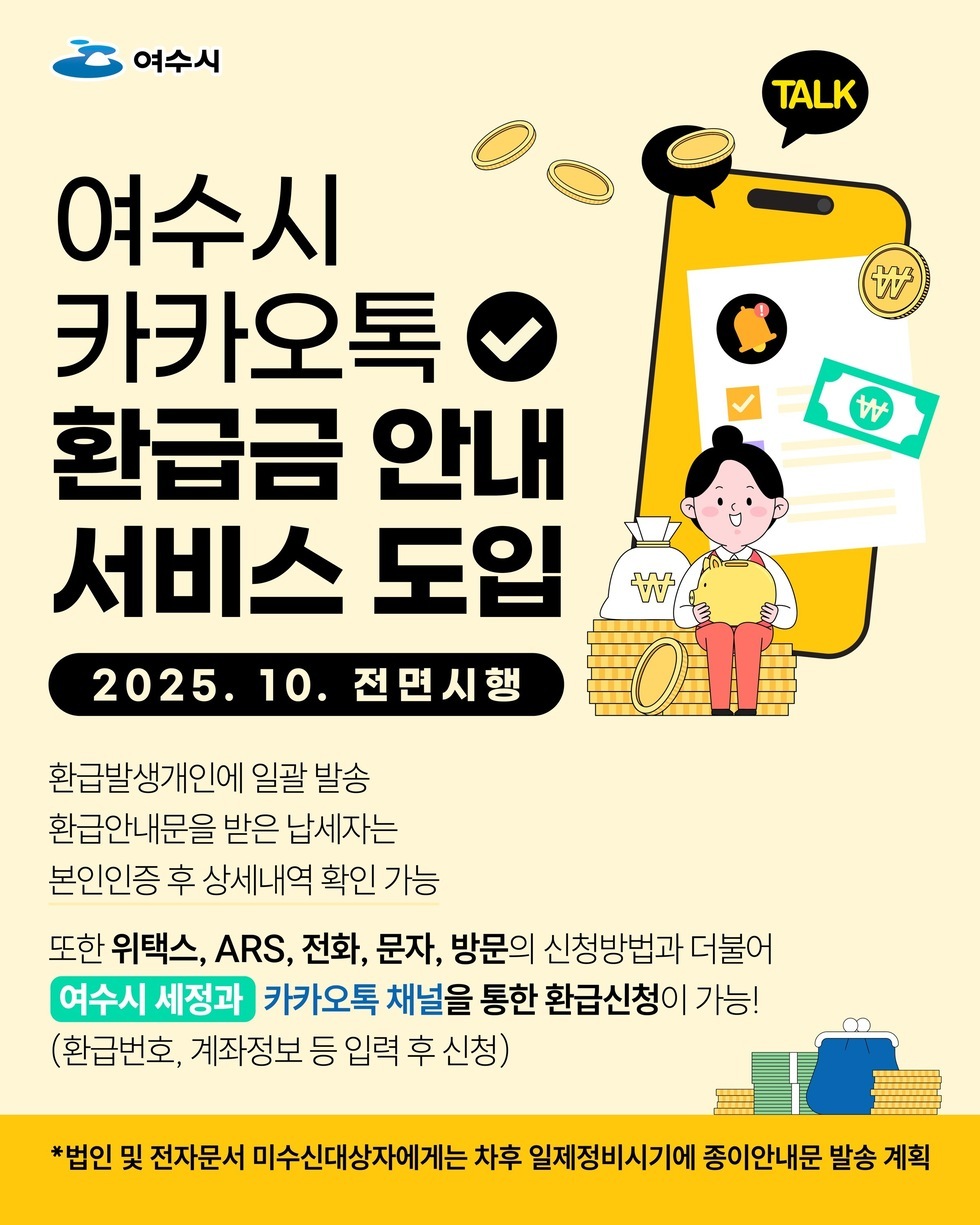 여수시
여수시 카카오톡 환급금 안내 서비스 도입,
2025년 10월 전면시행,
환급발생개인에 일괄 발송, 환급안내문을 받은 남제자는 본인인증 후 상시내역 확인 가능
또한 위택스, ARS, 전화, 문자, 방문의 신청방법과 더불어 '여수시 세정과' 카카오톡 채널을 통한 환급신청이 가능!(환급번호, 계좌정보 등 입력 후 신청)
*법인 및 전자문서 미수신대상자에게는 차후 일제정비시기에 종이안내문 발송 계획