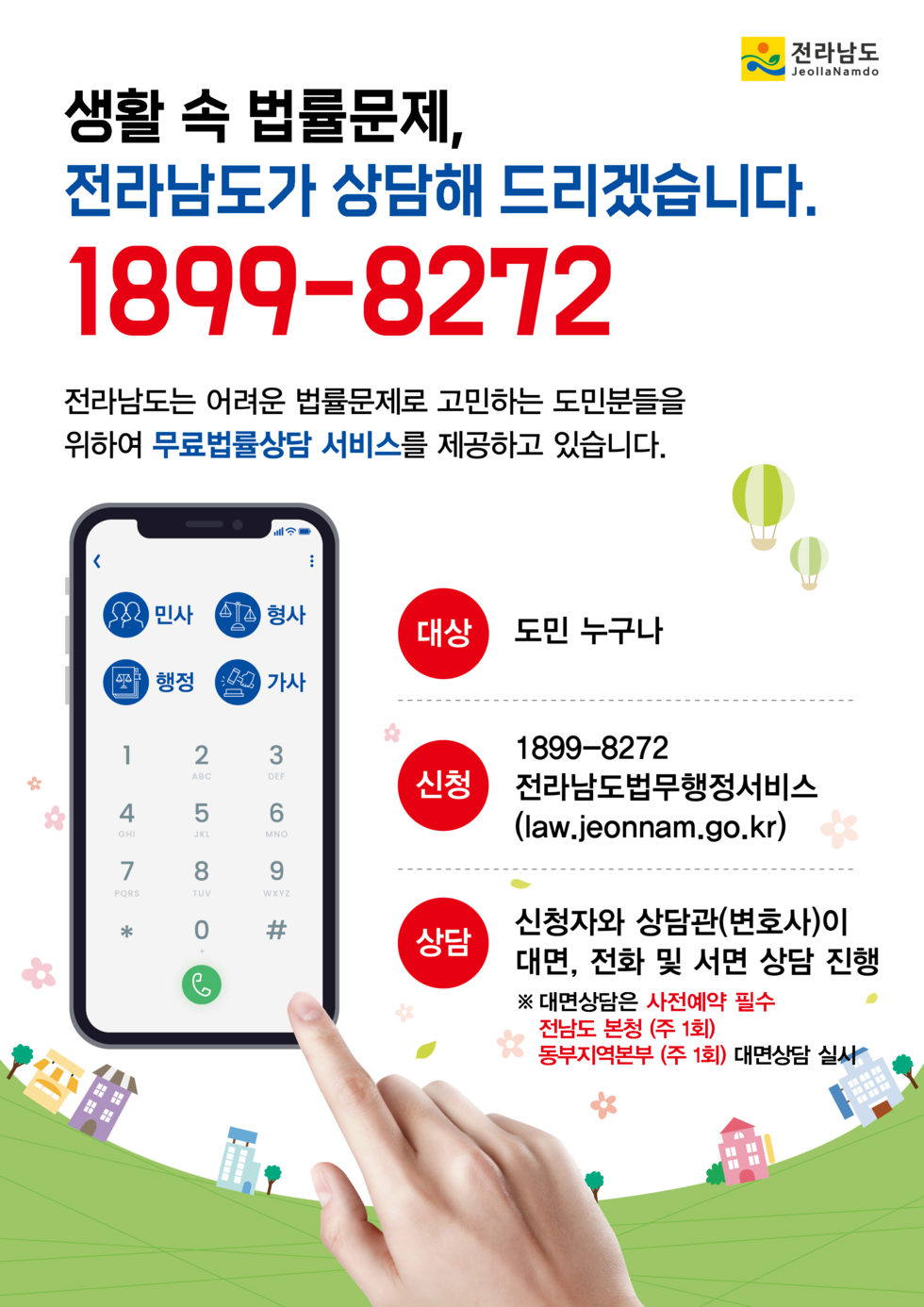 전라남도 JeollaNamdo.
생활 속 법률문제, 전라남도가 상담해 드리겠습니다.
1899-8272
전라남도는 어려운 법률문제로 고민하는 도민분들을 위하여 무료법률상담 서비스를 제공하고 있습니다.
대상: 도민 누구나
신청: 1899-8272 전라남도법무행정서비스 (law.jeonnam.go.kr)
상담: 신청자와 상담관(변호사)이 대면, 전화 및 서면 상담 진행
※ 대면상담은 사전에 예약 필수 전남도 본청 (주 1회) 동부지역본부 (주 1회) 대면상담 실시