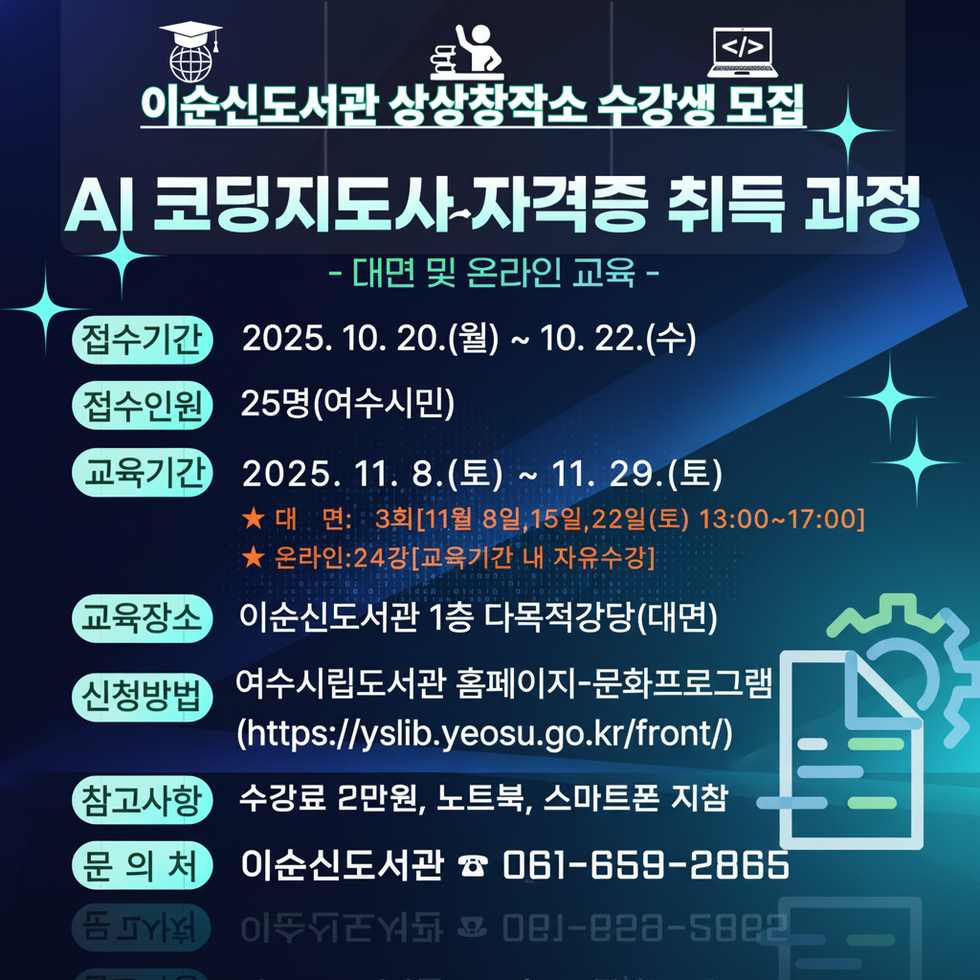 이순신도서관 상상창작소 수강생 모집
AI 코딩지도사 자격증 취득 과정
- 대면 및 온라인 교육 -
접수기간: 2025년 10월 20일(월) ~ 10월 22일(수)
접수인원: 25명(여수시민)
교육기간: 2025년 11월 8일(토) ~ 11월 29일(토), 대면: 3회[11월 8일, 15일, 22일(토) 13:00~17:00], 온라인: 24강 [교육기간 내 자유수강]
교육장소: 이순신도서관 1층 다목적강당(대면)
신청방법: 여수시립도서관 홈페이지-문화프로그램(https://yslib.yeosu.go.kr/front/)
참가비용: 수강료 2만원, 노트북, 스마트폰 지참
문의처: 이순신도서관 전화번호 061-659-2865