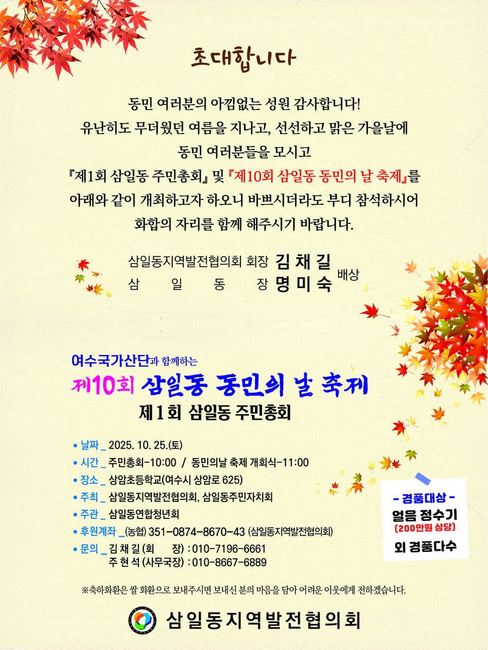 초대합니다
동민 여러분의 아낌없는 성원 감사드립니다!
유난히도 무더웠던 여름을 지나고 선선하고 맑은 가을날에
동민 여러분들을 모시고
『제1회 삼일동 주민총회』 및 『제10회 삼일동 동민의 날 축제』를
아래와 같이 개최하고자 하오니 바쁘시더라도 부디 참석하시어
화합의 자리를 함께 해주시기 바랍니다.
삼일동지역발전협의회 회장 김채길, 삼일동장 명미숙 배상
여수국가산단과 함께하는 제10회 삼일동 동민의 날 축제
제1회 삼일동 주민총회
날짜: 2025년 10월 25일(토)
시간: 주민총회 10:00 / 동민의 날 축제 개회식 11:00
장소: 삼암초등학교(여수시 상암로 625)
주최: 삼일동지역발전협의회, 삼일동주민자치회
주관: 삼일동연합청년회
후원계좌: 농협 351-0874-8670-43 (삼일동지역발전협의회)
문의: 김채길(회장) 010-7196-6661, 주현석(사무국장) 010-8667-6889
※ 경품대상: 얼음정수기(200만원 상당)외 경품다수
※ 축하하시는 쌀 화환은 보내주시면 본인 마음을 담아 여러분이 전하겠습니다.
삼일동지역발전협의회