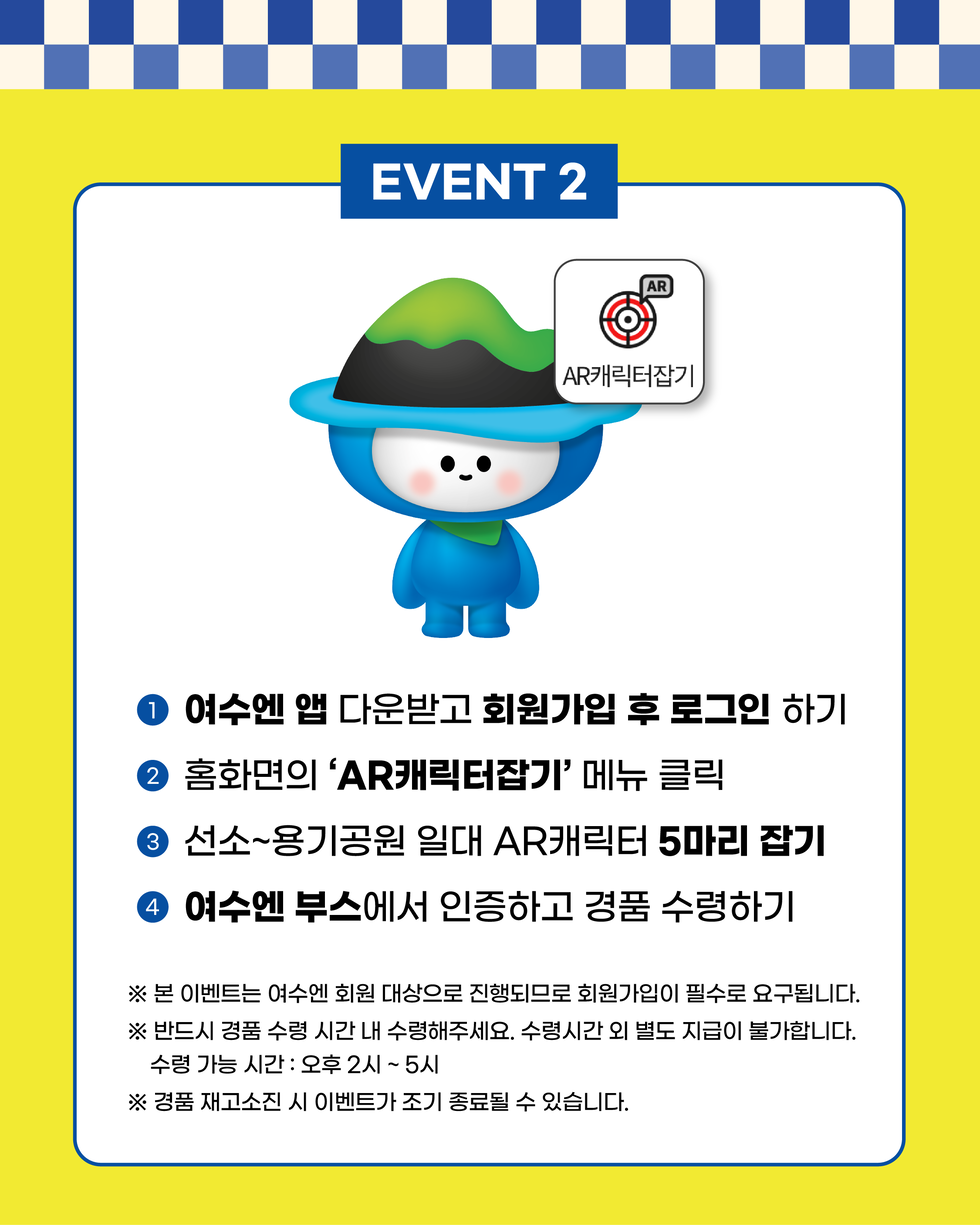 EVENT 2
1. 여수엔 앱 다운받고 회원가입 후 로그인 하기
2. 홈화면의 ‘AR캐릭터잡기’ 메뉴 클릭
3. 선소~용기공원 일대 AR캐릭터 5마리 잡기
4. 여수엔 부스에서 인증하고 경품 수령하기
※ 본 이벤트는 여수엔 회원 대상으로 진행되므로 회원가입이 필수로 요구됩니다.
※ 반드시 경품 수령 시간 내 수령해 주세요. 수령시간 외 별도 지급이 불가합니다. 수령 가능 시간: 오후 2시 ~ 5시
※ 경품 재고소진 시 이벤트가 조기 종료될 수 있습니다.
