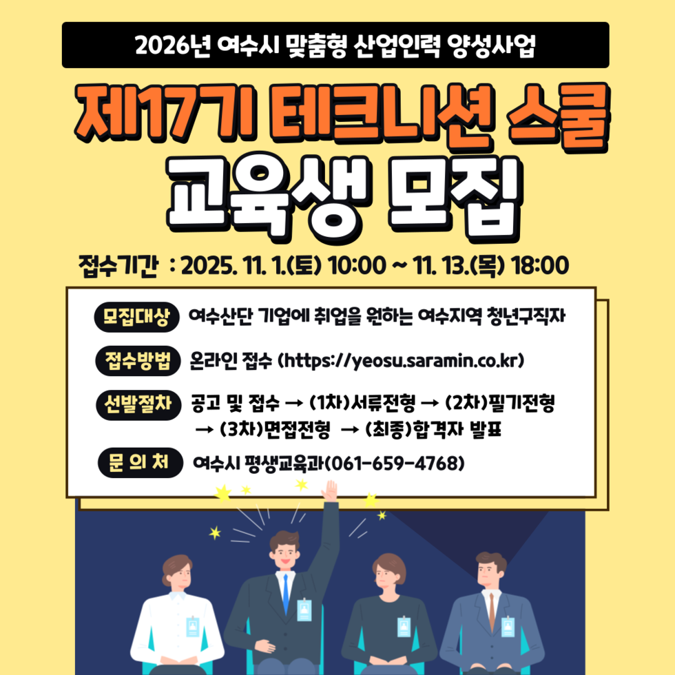 2026년 여수시 맞춤형 산업인력 양성사업
제17기 테크니션 스쿨 교육생 모집
접수기간: 2025년 11월 1일(토) 10:00 ~ 11월 13일(목) 18:00
모집대상: 여수산단 기업에 취업을 원하는 여수지역 청년구직자
접수방법: 온라인 접수 (https://yeosu.saramin.co.kr)
선발절차: 공고 및 접수 → (1차)서류전형 → (2차)필기전형 → (3차)면접전형 → (최종)합격자 발표
문의처: 여수시 평생교육과(061-659-4768)