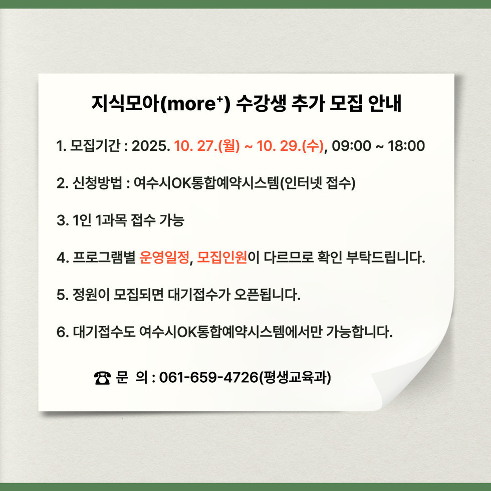 지식모아(more+) 수강생 추가 모집 안내
1. 모집기간 : 2025년 10월 27일(월) ~ 10월 29일(수), 09:00 ~ 18:00
2. 신청방법 : 여수시OK통합예약시스템(인터넷 접수)
3. 1인 1과목 접수 가능
4. 프로그램별 운영일정, 모집인원이 다르므로 확인 부탁드립니다.
5. 정원이 모집되면 대기접수가 오픈됩니다.
6. 대기접수도 여수시OK통합예약시스템에서만 가능합니다.
전화문의 : 061-659-4726(평생교육과)