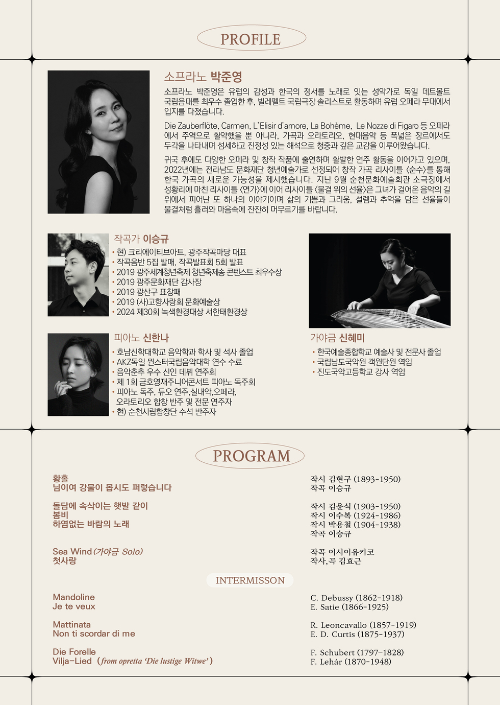 PROFILE.
소프라노 박준영.
소프라노 박준영은 유럽의 감성과 한국의 정서를 노래로 잇는 성악가로 도인 데트몰트 국립음대를 최우수 졸업한 후, 빌레펠트 국립극장 솔리스트로 활동하며 유럽 오페라 무대에 입지를 다졌습니다.
Die Zauberflöte, Carmen, L'Elisir d'amore, La Bohème, Le Nozze di Figaro 등 오페라에서 주역으로 활약했을 뿐 아니라, 가곡과 오라토리오, 현대음악 등 폭넓은 장르에서도 두각을 나타내며 섬세하고 진정성 있는 해석으로 청중과 깊은 교감을 이루어왔습니다.
귀국 후에도 다양한 오페라 및 창작 작품에 출연하며 활발한 연주 활동을 이어가고 있으며, 2022년에는 전라남도 문화재단 청년예술가로 선정되어 창작 가곡 리사이틀 <순수>를 통해 한국 가곡의 새로운 가능성을 제시했습니다. 지난 9월 순천문화예술회관 소극장에서 성황리에 마친 리사이틀 <연가>에 이어 리사이틀 <물결 위의 선율>은 그녀가 걸어온 음악의 길 위에서 피어난 또 하나의 이야기이며 삶의 기쁨과 그리움, 설렘과 추억을 담은 선율들이 물결처럼 흘러와 마음속에 잔잔히 머무르기를 바랍니다.

작곡가 이승규 약력
- 현) 크리에이터아트, 광주작곡마당 대표
- 작곡음반 5집 발매, 작곡발표회 5회 발표
- 2019 광주세계청년축제 청년축제송 콘텐스트 최우수상
- 2019 광주문화재단 감사장
- 2019 광산구 표창패
- 2019 (사)고향사랑회 문화예술상
- 2024 제30회 녹색환경대상 서한태환경상

피아노 신하나 약력
- 호남신학대학교 음악학과 학사 및 석사 졸업
- AKZ독일 뮌스터국립음악대학 연수 수료
- 음악춘추 우수 신인 데뷔 연주회
- 제 1회 금호영재주니어콘서트 피아노 독주회
- 피아노 독주, 듀오 연주, 실내악, 오페라, 오라토리오, 합창 반주 및 전문 연주자
- 현) 순천시립합창단 수석 반주자

가야금 신혜미 약력
- 한국예술종합학교 예술사 및 전문사 졸업
- 국립남도국악원 객원단원 역임
- 진도국악고등학교 강사 역임

PROGRAM
황홀, 님이여 강물이 몹시도 퍼렇습니다 - 작시 김용규 (1893-1950), 작곡 이승규.
돌담에 속삭이는 햇발 같이, 봄비, 하염없이 바람의 노래 - 작시 김은식 (1903-1950), 작시 이수복 (1924-1986), 작시 박흥식 (1904-1938), 작곡 이승규.
Sea Wind (가야금 Solo), 첫사랑 - 작곡 이시이유리코, 작사, 곡 김효곤.
INTERMISSION
Mandoline, Je te veux - C. Debussy (1862-1918), E. Satie (1866-1925)
Mattinata, Non ti scordar di me - R.Leoncavallo (1857-1919), E. D. Curtis (1875-1828)
Die Forelle, Vilja-Lied (from opretta 'Die lustige Witwe') - F. Schubert (1797-1828), F. Lehár (1870-1948)