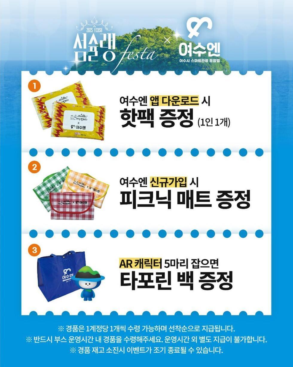 2025 YEOSU 심술랭 페스타와 여수엔 여수시 스마트관광 통합앱.
1. 여수엔 앱 다운로드 시 '핫팩 증정' (1인 1개).
2. 여수엔 신규가입 시 '피크닉 매트 증정'.
3. AR 캐릭터 5마리 잡으면 '타포린 백 증정'.
안내사항
※ 경품은 1계정당 1개씩 수령 가능하며 선착순으로 지급됩니다.
※ 반드시 부스 운영시간 내 경품을 수령해주세요. 운영시간 외 별도 지급이 불가합니다.
※ 경품 재고 소진 시 이벤트가 조기 종료될 수 있습니다.