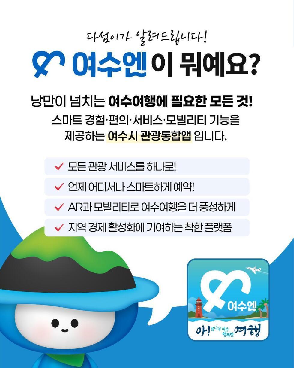 다섬이가 알려드립니다! 
여수엔이 뭐예요? 
낭만이 넘치는 여수여행에 필요한 모든 것!
스마트 경험, 편의, 서비스, 모바일리티 기능을 제공하는 여수시 관광통합앱입니다.
1. 모든 관광 서비스를 하나로!
2. 언제 어디서나 스마트하게 예약!
3. AR과 모바일리티로 여수여행을 더 풍성하게.
4. 지역 경제 활성화에 기여하는 착한 플랫폼.