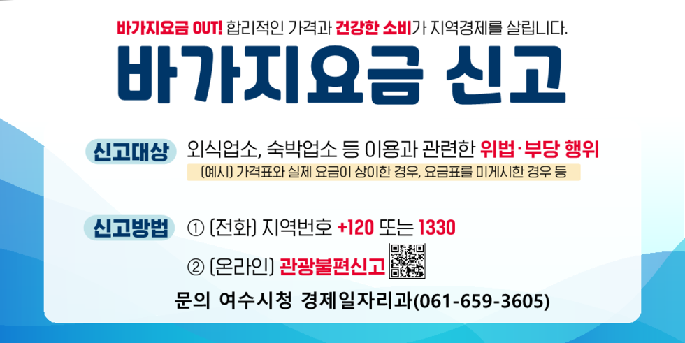 바가지요금 OUT! 합리적인 가격과 건강한 소비가 지역경제를 살립니다.
바가지요금 신고.
신고대상: 외식업소, 숙박업소 등 이용과 관련한 위법 및 부당 행위.
(예시) 가격표와 실제 요금이 상이한 경우, 요금표를 미게시한 경우 등.
신고방법.
1. 전화 신고 지역번호 +120 또는 1330.
2. 온라인 신고 관광불편신고.
문의전화 여수시청 경제일자리과 (061-659-3605)
