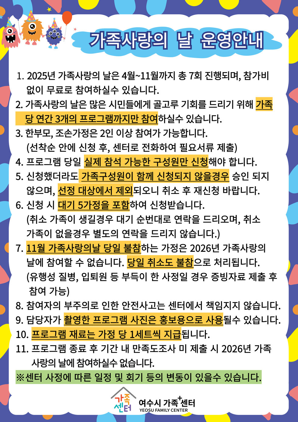 가족사랑의 날 운영안내
 
 1. 2025년 가족사랑의 날은 4월~11월까지 총 7회 진행되며 참가비 없이 무료로 참여하실 수 있습니다.
 2. 가족사랑의 날은 많은 시민들에게 골고루 기회를 드리기 위해 가족당 연간 3개의 프로그램까지만 참여하실 수 있습니다.
 3. 한부모, 조손가정은 2인 이상 참여가 가능합니다. (선착순 안에 신청 후 센터로 전화하여 필요서류 제출)
 4. 프로그램 당일 실제 참석 가능한 구성원만 신청해야 합니다.
 5. 신청했더라도 가족구성원이 함께 신청되지 않을경우 승인 되지 않으며, 선정 대상에서 제외되오니 취소 후 재신청 바랍니다.
 6. 신청 시 대기 5가정을 포함하여 신청받습니다. 
 (취소 가족이 생길경우 대기 순번대로 연락을 드리오며, 취소 가족이 없을경우 별도의 연락을 드리지 않습니다.)
 7. 11월 가족사랑의날 당일 불참하는 가정은 2026년 가족사랑의 날에 참여할 수 없습니다. 당일 취소도 불참으로 처리됩니다.
 (유행성 질병, 입퇴원 등 부득이 한 사정일 경우 증빙자료 제출 후 참여 가능)
 8. 참여자의 부주의로 인한 안전사고는 센터에서 책임지지 않습니다.
 9. 담당자가 촬영한 프로그램 사진은 홍보용으로 사용될 수 있습니다.
 10. 프로그램 재료는 가정 당 1세트씩 지급됩니다.
 11. 프로그램 종료 후 기간 내 만족도조사 미 제출 시 2026년 가족사랑의 날에 참여하실수 없습니다.
 ※ 센터 사정에 따른 일정 및 회기 등의 변동이 있을 수 있습니다.
여수시 가족+센터 YEOSU FAMILY CENTER