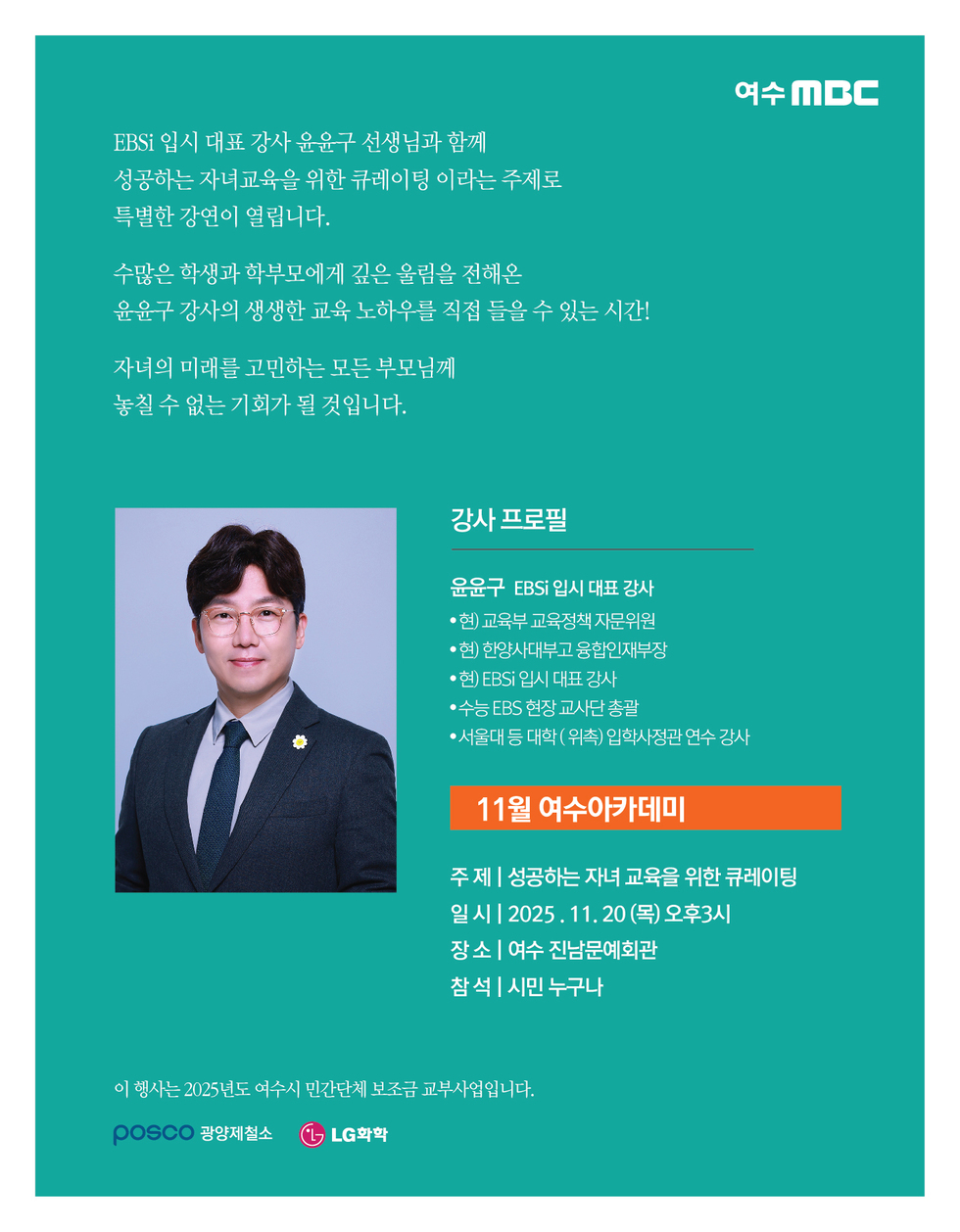 여수MBC
EBSi 입시 대표 강사 윤윤구 선생님과 함께 성공하는 자녀교육을 위한 큐레이팅 이라는 주제로 특별한 강연이 열립니다.
수많은 학생과 학부모에게 깊은 울림을 전해온 윤윤구 강사의 생생한 교육 노하우를 직접 들을 수 있는 시간!
자녀의 미래를 고민하는 모든 부모님께 놓칠 수 없는 기회가 될 것입니다.
강사 프로필 윤윤구 EBSi 입시 대표 강사
● 현) 교육부 교육정책 자문위원, ● 현) 한양사대부고 융합인재부장, ● 현) EBSi 입시 대표 강사, ● 수능 EBS 현장 교사단 총괄, ● 서울대 등 대학(위촉) 입학사정관 연수 강사
11월 여수아카데미
주제: 성공하는 자녀 교육을 위한 큐레이팅
일시: 2025년 11월 20일 (목) 오후3시
장소: 여수 진남문예회관
참석: 시민 누구나
이 행사는 2025년도 여수시 민간단체 보조금 교부사업입니다.
POSCO 광양제철소, LG화학