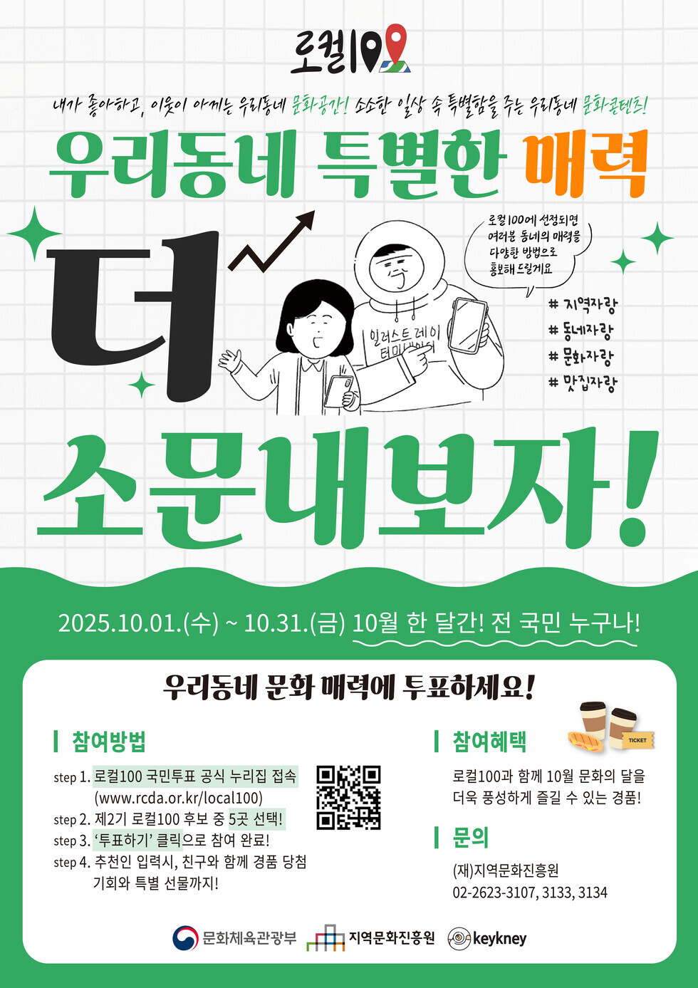 로컬100
내가 좋아하고, 이웃이 아끼는 우리동네 문화공간! 소소한 일상 속 특별함을 주는 우리동네 문화콘텐츠!
우리동네 특별한 매력 더 소문내보자!
로컬100에 선정되면 여러분 동네의 매력을 다양한 방법으로 홍보해 드릴게요. #지역사랑 #동네자랑 #문화자랑 #맛집자랑
2025년 10월 01일(수) ~ 10월 31일(금) 10월 한 달간 전 국민 누구나!
우리동네 문화 매력에 투표하세요!
참여방법:
step 1. 로컬100 국민투표 공식 누리집 접속 (www.rcda.or.kr/local100) QR코드 연결 주소 https://www.rcda.or.kr/local100/vote
step 2. 제2기 로컬100 후보 중 5곳 선택!
step 3. '투표하기' 클릭으로 참여 완료!
step 4. 추천인 입력, 친구와 함께 경품 당첨 기회와 특별 선물까지!
참여혜택: 로컬100과 함께 10월 문화의 달을 더욱 풍성하게 즐길 수 있는 경품!
문의: (재)지역문화진흥원, 전화 02-2623-3107, 3133, 3134
문화체육관광부, 지역문화진흥원, keykney