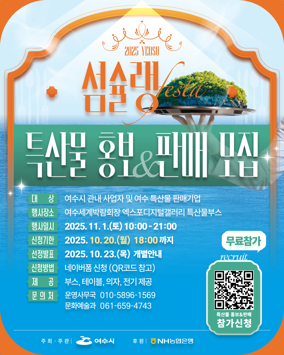 2025 YEOSU
섬수랭 festa
특산물 홍보&판매 모집
대상: 여수시 관내 사업자 및 여수 특산물 판매기업
행사장소: 여수세계박람회장 엑스포디지털갤러리 특산물부스
행사일: 2025년 11월 1일(토) 10:00 ~ 21:00
신청기간: 2025년 10월 20일(월) 18:00까지
선정방법: 2025년 10월 23일(목) 개별안내
신청방법: 네이버폼 신청(QR코드 참고)
제공: 부스, 테이블, 의자, 전기 제공
문의처: 운영사무국 010-5896-1569, 문화예술과 061-659-4743

무료참가, recruit, 특산물 홍보&판매 참가신청 QR코드 연결 주소 https://naver.me/GJ5M2Vm8
주최·주관: 여수시, 후원:NH농협은행