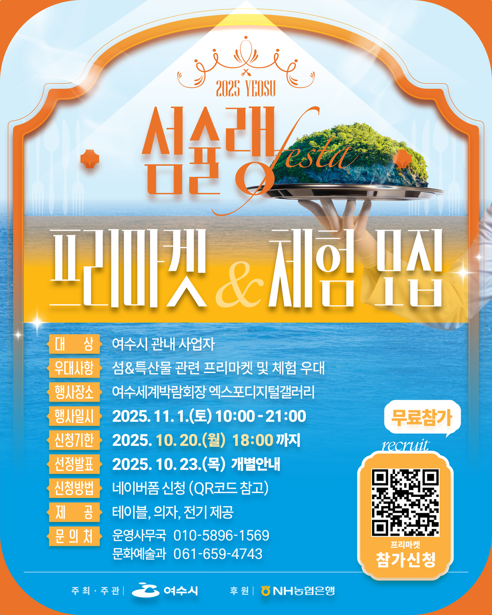 2025 YEOSU
섬수랭 festa
프리마켓 & 체험 모집
대상: 여수시 관내 사업자
우대사항: 섬&특산물 관련 프리마켓 및 체험 우대
행사장소: 여수세계박람회장 엑스포디지털갤러리
행사일시: 2025년 11월 1월(토) 10:00 - 21:00
신청기간: 2025년 10월 20월(월) 18:00 까지
선정발표: 2025년 10월 23월(목) 개별안내
신청방법: 네이버폼 신청 (QR코드 참고)
제공: 테이블, 의자, 전기 제공
문의처: 운영지원부 010-5896-1569, 문화예술과 061-659-4743

무료참가, recruit, 프리마켓 참가신청 QR코드 연결 주소 https://naver.me/FqZ7nsvP
주최·주관: 여수시, 후원:NH농협은행