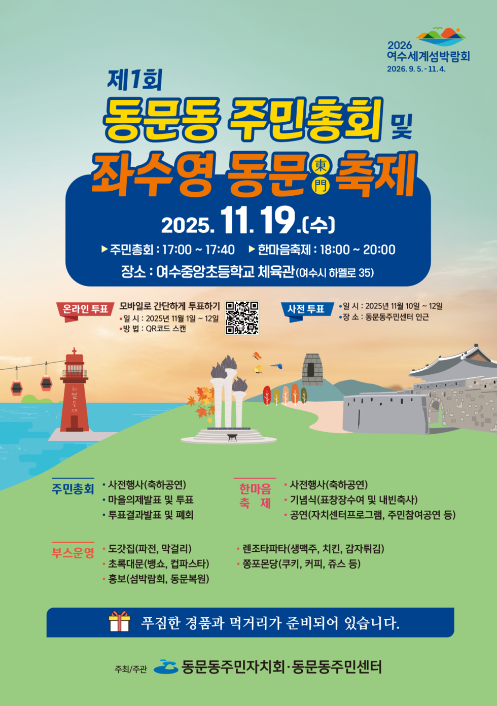 2026 여수세계섬박람회 2026년 9월 5일 부터 11월 4일 까지.
제1회 동문동 주민총회 및 좌수영 동문東門 축제
일시: 2025년 11월 19일(수), 주민총회: 17:00 ~17:40, 한마음축제: 18:00 ~ 20:00
장소 : 여수중앙초등학교 체육관(여수시 하멜로 35)
[온라인 투표] 모바일로 간단하게 투표하기, • 일시: 2025년 11월 1일 ~ 12일, • 방법: QR코드 스캔, QR코드 연결 주소 https://form.naver.com/response/F8B--9yaBh4YbAlMgg0uPQ
[사전 투표] • 일시: 2025년 11월 10일 ~ 12일, • 장소: 동문동주민센터 인근
주민총회: ·사전행사(축하공연), ·마을의제발표 및 투표, ·투표결과발표 및 폐회
한마음축제: ·사전행사(축하공연), ·기념식(표창장수여 및 내빈축사), ·공연(자치센터프로그램, 주민참여공연 등)
부스운영: ·도갓집(파전, 막걸리), ·렌조타파타(생맥주, 치킨, 감자튀김), ·초록대문(뱅쇼, 컵파스타), ·쫑포몬당(쿠키, 커피, 쥬스 등), ·홍보(섬박람회, 동문복원)
푸짐한 경품과 먹거리가 준비되어 있습니다.
주최/주관: 동문동주민자치회·동문동주민센터