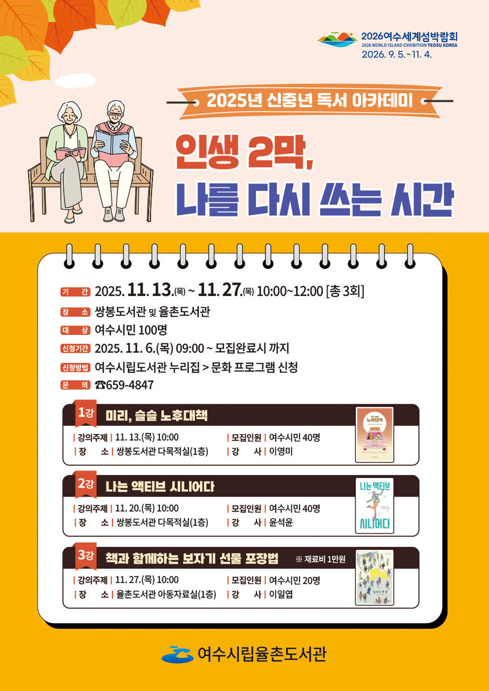 2026 여수세계섬박람회 2026년 9월 5일 부터 11월 4일 까지.
2025년 신중년 독서 아카데미
인생 2막, 나를 다시 쓰는 시간
기간: 2025년 11월 13일(목) ~ 11월 27일(목) 10:00 ~ 12:00 [총 3회]
장소: 쌍봉도서관 및 율촌도서관
대상: 여수시민 100명
신청기간: 2025년 11월 6일(목) 09:00 ~ 모집완료시 까지
신청방법: 여수시립도서관 누리집 > 문화 프로그램 신청
문의전화: 659-4847
1강 미리, 슬슬 노후대책
● 강의주제: 11월 13일(목) 10:00,
● 모집인원: 여수시민 40명,
● 장소: 쌍봉도서관 다목적실(1층),
● 강사: 이영미.
2강 나는 액티브 시니어다
● 강의주제: 11월 20일(목) 10:00,
● 모집인원: 여수시민 40명,
● 장소: 쌍봉도서관 다목적실(1층),
● 강사: 윤석윤.
3강 책과 함께하는 보자기 선물 포장법 ※ 재료비 1만원
● 강의주제: 11월 27일(목) 10:00,
● 모집인원: 여수시민 20명,
● 장소: 율촌도서관 아동자료실(1층),
● 강사: 이일엽.
여수시립율촌도서관