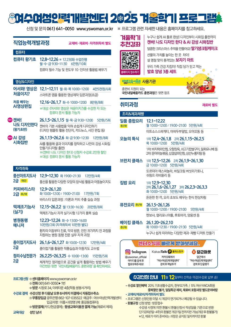 여수여성인력개발센터 2025 겨울학기 프로그램
신청 및 문의 061-641-0050 www.yswoman.or.kr ※ 프로그램 관련 자세한 내용은 홈페이지를 참고하세요.
겨울학기 추천강좌
누구나 쉽게 AI 툴로 완성! 디자인부터 시화집 출판까지
'캔바! 나도 디자인 한다 & AI 감성 시화집반'
달콤한 크리스마스 추억을 만들어요! '딸기생크림케이크'
선물의 가치를 높이는 한 끗 차이!
설 명절 맞이 품격있는 '보자기 아트'
우리 가족 건강 지킴이! 직접 담가 믿고 먹는
'발효 양념 3종 세트'
홈페이지 접수하기 QR코드 연결 주소 https://yswoman.or.kr/mobile/sub1_2.do
평생교육이용권 사용기관, 훈련비 지원이 되는 국민내일배움카드 훈련과정은 뒷면 참조
<직업능력개발과정> 교재비·재료비 ·자격취득비 별도
[컴퓨터]
컴퓨터 왕기초: 12월 8일 ~ 12월 26일 ※12월 23일(화) 수업진행 월,수,금 9:30~11:30 6만원/10회, 컴퓨터 필수 기능 및 윈도우 10·인터넷 활용법 배우기
[영상&디자인]
어서와! 영상은 처음이지?: 12월 1일 ~ 12월 11일 월,화,목 10:00~12:00 4만5천원/6회, 스마트폰 앱을 활용한 영상제작 입문과정(초급)
처음 배우는 AI영상편집: 12월 16일 ~ 26년 1월 7일 화,수 10:00~12:00 8만원/8회, ※대상: <어서와! 영상은 처음이지?>를 수강한 자 또는 컴퓨터 문서 활용 가능자
NEW 캔바! 나도 디자인한다(왕기초반): 26년 1월 5일 ~ 26년 1월 15일 월,목,금 9:30~12:00 5만원/5회,캔바의 기본 사용법을 익혀 손쉽게 디자인하기(디자인 템플릿 활용 전단지, 카드뉴스, 사진 편집 등)
NEW AI 감성 시화집반: 26.1.13~26.2.6 화·금 9:30~12:30 12만원/8회, AI를 활용해 글과 이미지를 창작하고 나만의 감성 시화집 만들기(디지털 출판) ※<캔바! 나도 디자인 한다> 신청자 수강료 2만원 할인 ※ 대상: 컴퓨터 문서 활용 가능자
[자격취득]
풍선아트지도사 2급 야간: 12월 9일 ~ 12월 30일 화 19:00~21:30 12만원/4회, 풍선을 활용한 다양한 모양의 장식법 활용과 아동놀이지도
커피바리스타 2급 주/야: 12월 9일 ~ 26년 1월 20일 화 10:00~12:00 / 19:00~21:00 17만원/7회, 바리스타 입문과정 : 이론과 커피 추출 실습 과정
떡제조기능사(실기): 12월 15일 ~ 26년 2월 2일 월 13:30~16:30 20만원/8회, 떡제조기능사 자격 실기시험 12가지 품목 실습
병원동행 매니저: 12월 23일 ~ 12월 24일 화,수 13:00~16:00 10만원/2회 (자격취득비 10만원 별도), 환자의 이동부터 진료, 약국 방문, 안전 귀가까지 전 과정을 지원하는 병원 동행 전문 실무 자격 과정
종이접기지도사 2급: 26년 1월 6일 ~ 26년 1월 27일 화 10:00~12:30 12 만원 /4 회, 종이접기를 활용한 작품실습과 아동지도 교수법
정리수납전문가 2급: 26년 2월 25일 ~ 26년 3월 25일 수 10:00~13:00 15 만 원 /5 회, 체계적인 정리법으로 공간을 넓게 활용하는 방법 배우기, 야간반은 뒷면 '국민내일배움카드 훈련과정' 을 확인하세요.
<취미과정> 재료비 별도
[조리&제과제빵]
일품 종합요리 주/야: 12월 1일 ~ 12월 22일 월 10:00~12:00 / 19:00~21:00 5만원/4회, 미트소스스파게티, 마파두부덮밥, 오야꼬동 등
오늘의 특식: 1차 12월 4일 ~ 26년 1월 8일 2차 26년 1월 15일 ~ 26년 2월 5일 목 10:00~12:00 5만원/4회, 1차: 바지락와인찜, 오향장육, 쇠고기찹쌀구이, 밀푀유나베 등, 2차: 문어마늘볶음, 삽결살와인찜, 삼선누룽지탕 등
브런치 클래스: 1 차 12.5~12.26 2 차 26.1.9~26.1.30 금 10:00~12:00 5만원/4회, 또르띠아 에스파놀라, 바질크림 버섯리가토니, 쉬림프 라비올리 등
집밥 요리: 1차 12월 9일 ~ 12월 30일 2차 26년 1월 6일 ~ 26년 1월 27일 3차 26년 2월 3일 ~ 26년 3월 3일 화 10:00~12:00 5만원/4회, 든든한 한 끼, 요리 초보도 배우는 한식 한상차림
퓨전요리 주/야: 26년 1월 5일 ~ 26년 1월 26일 월 10:00~12:00 / 19:00~21:00 5만원/4회, 멘보샤, 캘리포니아롤, 후토마끼, 얌움센 등
베이킹 클래스 주/야: 26년 1월 20일 ~ 26년 2월 10일 화 10:00~12:30 / 19:00~21:30 5만원/4회, 누구나 쉽게 따라하는 다양한 제과·제빵 디저트 만들기
센터소식을 빠르게 받마보세요.
인스타그램에서 '@yswoman_official' 아이디를 검색 후 팔로우해주세요!
카카오톡 플러스친구 카카오톡에서 '여수여성인력개발센터' 검색 후 채널추가
당근마켓 당근에서 '여수여성인력개발센터' 검색후 단골맺기
프로그램신청: 1. 센터홈페이지 www.yswoman.or.kr, 2. 전화 061)641-0050 연결 후 1번, 3. 방문 시청로 34, 이레타운 4층(학동 쌍봉사거리)
수강료 결제: 수강신청 후 다음날 오후 6시까지 미결제시 자동접수 취소, 1. 무통장입금 광주은행 662-107-035522 / 예금주 : 여수여성인력개발센터 / 입금자명 : 이름+과정명 (예: 홍길동컴퓨터), 2. 방문결제(카드/현금결제) : 평생교육이용권 결제 가능(재료비 제외)
교육대상: 성인 남녀
수강신청 안내: 11월 12일부터 선착순 마감(수강료 납부 순)
● 수강료 할인혜택: 20% 기초 생활수급자, 한부모가족 / 5% 여수 YWCA 회원, 중복할인 불가, 일일특강 제외, 재료비 포함과정 별도문의바람
● 교재비/재료비/자격취득비 별도
● 프로그램은 신청인원 미달 시 개강이 연기되거나 폐강될 수 있습니다.
● 환불규정 신청 방법: 방문접수
수강생 사정에 의한 환불시 환불신청서 작성일을 기준으로 반환,
단기강좌(1일~4주)의 환불은 개강 1일 전까지만 가능(개강 후 환불불가),
※단, 재료가 미리 준비되는 과정은 공지된 일자까지만 환불