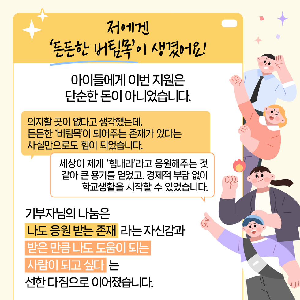 저에겐 '든든한 버팀쪽'이 생겼어요!
아이들에게 이번 지원은 단순한 돈이 아니었습니다.
의지할 곳이 없다고 생각했는데, 든든한 '버팀목'이 되어주는 존재가 있다는 사실만으로도 힘이 되었습니다.
세상이 제게 '힘내라'라고 응원해주는 것 같아 큰 용기를 얻었고, 경제적 부담 없이 학교생활을 시작할 수 있었습니다.
기부자님의 나눔은 '나도 응원 받는 존재' 라는 자신감과 '받은 만큼 나도 도움이 되는 사람이 되고 싶다' 는 선한 다짐으로 이어졌습니다.