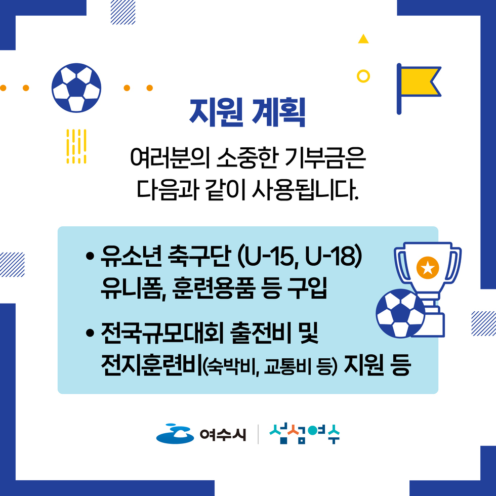 지원 계획. 여러분의 소중한 기부금은 다음과 같이 사용됩니다.
• 유소년 축구단 (U-15, U-18) 유니폼, 훈련용품 등 구입.
• 전국규모대회 출전비 및 전지훈련비(숙박비, 교통비 등) 지원 등.
여수시, 섬섬여수
