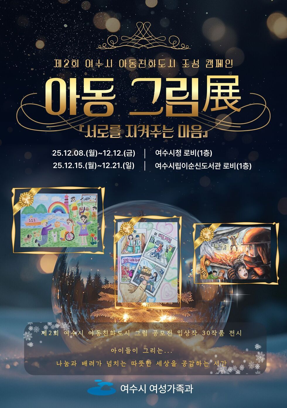 제 2회 여수시 아동친화도시 조성 캠페인 아동 그림展 서로를 지켜주는 마음 2025년 12월 8일 월요일 부터 12월 12일금요일까지 여수시청 로비 1층 ,2025년 12월 15일 월요일 부터 12월 21일 일요일까지 여수시립이순신도서관 로비 1층/ 제2회 여수시 아동친화도시 그림 공모전 입상작 30작품 전시 아이들이 그리는... 나눔과 배려가 넘치는 따뜻한 세상을 공감하는 시간 여수시 여성가족과